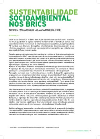 SUSTENTABILIDADE
SOCIOAMBIENTAL
NOS BRICS
AUTORES: FÁTIMA MELLO E JULIANNA MALERBA (FASE)
INTRODUÇÃO
Desde a sua constituição os BRICS têm atuado de forma cada vez mais coesa e decisiva
nos fóruns que tratam da agenda econômico-financeira e têm se tornado um ator de peso
crescente no sistema internacional. O volume das economias do bloco, sua participação no
PIB mundial, suas dimensões demográficas e territoriais não deixam dúvidas sobre a sua
relevância, o que tende a torná-lo cada vez mais também um ator político que está alterando
a correlação de forças na ordem global.
Os dados aqui apresentados pretendem examinar se o modelo de desenvolvimento adotado
pelos membros dos BRICS, para além de credenciá-los como atores econômicos e políticos de
importância crescente na ordem global, tem o potencial de apontar para a constituição de uma
nova agenda de desenvolvimento que tenha como pilar a sustentabilidade socioambiental. A
riqueza produzida pelo bloco tem resultado em padrões de desenvolvimento sustentáveis e
equitativos para a população dos países membros?
As taxas de crescimento econômico estão sendo acompanhadas por políticas distributivas?
A exploração dos recursos naturais tem resultado em melhorias nas condições de vida da
população? A sociedade tem voz e mecanismos de controle social sobre as políticas?
As relações comerciais e de investimentos entre os membros do bloco têm o potencial de
se pautarem por uma complementariedade favorável à sustentabilidade? Qual é a matriz
energética e o padrão das emissões de gases do efeito estufa entre os membros do bloco?
Os mecanismos de cooperação econômico-financeira entre os membros, e deles com países
extra-bloco, têm tentado dialogar com a agenda da sustentabilidade? Frente ao perfil dos
membros do bloco quais seriam as possibilidades e bloqueios à constituição de uma agenda
de desenvolvimento cujo centro seja a equidade e sustentabilidade socioambiental?
Para além de serem um novo ator econômico e político no sistema internacional, a pergunta é
se os BRICS poderão atuar na constituição de uma nova agenda global, que coloque no centro
não apenas a busca de altas taxas de crescimento econômico e a redução das assimetrias
de poder entre o Norte e o Sul, mas sobretudo políticas que visem a distribuição da renda e
da riqueza, a exploração dos abundantes e estratégicos recursos naturais que possuem os
membros do bloco em prol da superação das desigualdades sociais, do bem estar dos seus
cidadãos e da transição a padrões de desenvolvimento com baixas emissões de gases do
efeito estufa, respeito aos direitos humanos e valorização da participação cidadã.
As informações aqui apresentadas compõem elementos iniciais de uma agenda de desafios
colocados aos BRICS para que assumam um papel efetivo na democratização da ordem global,
tornando-se produtores de uma riqueza e renda que se traduzam em uma agenda de transição
rumo a um mundo menos desigual, mais sustentável e verdadeiramente democrático.
SUSTENTABILIDADE SOCIOAMBIENTAL NOS BRICS | 47
* Fátima Mello e Julianna Malerba são assessoras nacionais da FASE – Solidariedade e Educação.
 