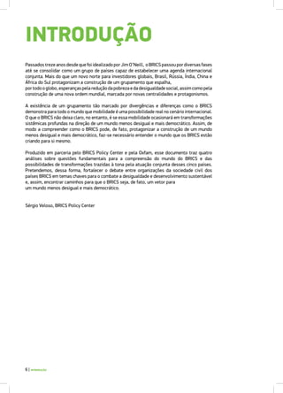 Passados treze anos desde que foi idealizado por Jim O’Neill, o BRICS passou por diversas fases
até se consolidar como um grupo de países capaz de estabelecer uma agenda internacional
conjunta. Mais do que um novo norte para investidores globais, Brasil, Rússia, Índia, China e
África do Sul protagonizam a construção de um grupamento que espalha,
portodooglobo,esperançaspelareduçãodapobrezaedadesigualdadesocial,assimcomopela
construção de uma nova ordem mundial, marcada por novas centralidades e protagonismos.
A existência de um grupamento tão marcado por divergências e diferenças como o BRICS
demonstra para todo o mundo que mobilidade é uma possibilidade real no cenário internacional.
O que o BRICS não deixa claro, no entanto, é se essa mobilidade ocasionará em transformações
sistêmicas profundas na direção de um mundo menos desigual e mais democrático. Assim, de
modo a compreender como o BRICS pode, de fato, protagonizar a construção de um mundo
menos desigual e mais democrático, faz-se necessário entender o mundo que os BRICS estão
criando para si mesmo.
Produzido em parceria pelo BRICS Policy Center e pela Oxfam, esse documento traz quatro
análises sobre questões fundamentais para a compreensão do mundo do BRICS e das
possibilidades de transformações trazidas à tona pela atuação conjunta desses cinco países.
Pretendemos, dessa forma, fortalecer o debate entre organizações da sociedade civil dos
países BRICS em temas chaves para o combate a desigualdade e desenvolvimento sustentável
e, assim, encontrar caminhos para que o BRICS seja, de fato, um vetor para
um mundo menos desigual e mais democrático.
Sérgio Veloso, BRICS Policy Center
INTRODUÇÃO
6 | INTRODUÇÃO
 