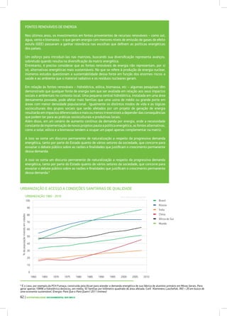 FONTES RENOVÁVEIS DE ENERGIA
Nos últimos anos, os investimentos em fontes provenientes de recursos renováveis – como sol,
água, vento e biomassa – e que geram energia com menores níveis de emissão de gases de efeito
estufa (GEE) passaram a ganhar relevância nas escolhas que definem as políticas energéticas
dos países.
Um esforço para introduzi-las nas matrizes, buscando sua diversificação representa avanços,
sobretudo quando resulta na diversificação da matriz energética.
Entretanto, é preciso considerar que as fontes renováveis de energia não representam, por si
só, alternativas energéticas mais sustentáveis. No que se refere à produção de energia nuclear,
inúmeros estudos questionam a sustentabilidade dessa fonte em função dos enormes riscos a
saúde e ao ambiente que o material radiativo e os resíduos nucleares geram.
Em relação às fontes renováveis – hidrelétrica, eólica, biomassa, etc – algumas pesquisas têm
demonstrado que qualquer fonte de energia tem que ser avaliada em relação aos seus impactos
sociais e ambientais no contexto local. Uma pequena central hidrelétrica, instalada em uma área
densamente povoada, pode afetar mais famílias que uma usina de médio ou grande porte em
áreas com menor densidade populacional . Igualmente os distintos modos de vida e as lógicas
socioculturais dos grupos sociais que serão afetados por um projeto de geração de energia
resultarão em impactos diferenciados e mais ou menos irreversíveis a depender das consequências
que podem ter para as práticas socioculturais e produtivas locais.
Além disso, em um cenário de aumento contínuo da demanda por energia, onde a necessidade
constante de implementação de novos projetos pauta a política energética, as fontes alternativas,
como a solar, eólica e a biomassa tendem a ocupar um papel apenas complementar na matriz.
A isso se soma um discurso permanente de naturalização a respeito da progressiva demanda
energética, tanto por parte do Estado quanto de vários setores da sociedade, que concorre para
esvaziar o debate público sobre as razões e finalidades que justificam o crescimento permanente
dessa demanda.
A isso se soma um discurso permanente de naturalização a respeito da progressiva demanda
energética, tanto por parte do Estado quanto de vários setores da sociedade, que concorre para
esvaziar o debate público sobre as razões e finalidades que justificam o crescimento permanente
dessa demanda.8
62 | SUSTENTABILIDADE SOCIOAMBIENTAL NOS BRICS
URBANIZAÇÃO E ACESSO A CONDIÇÕES SANITÁRIAS DE QUALIDADE
URBANIZAÇÃO 1960 - 2010
Brasil
%dapopulaçãovivendoemcidades
Rússia
África do Sul
Índia
China
Mundo
70
80
90
100
60
50
40
20
10
30
0
1960 1965 1970 1975 1980 1985 1990 1995 2000 2005 2010
Fonte: World Bank Databank
8
É o caso, por exemplo,da PCH Fumaça, construída pela Alcan para atender a demanda energética de sua fábrica de alumínio primário em Minas Gerais. Para
gerar apenas 10MW a hidrelétrica deslocou, em média, 92 famílias por kilômetro quadrado de área afetada. Conf. Klemmens Laschefski. RIO + 20 em busca de
uma economia sustentável. Energia: Para Que e Para Quem? 2011 (mimeo)
 
