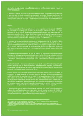 BRASIL
A hidrelétrica de Belo Monte, projetada para ser a segunda maior do país (11.000 MW),
em construção no rio Xingu, na Amazônia, é um exemplo emblemático disso. Seu custo,
estimado em R$ 24 bilhões, está sendo integralmente financiado pelo Banco Nacional de
Desenvolvimento Econômico e Social (BNDES). A chegada de milhares de migrantes em busca
de oportunidades de trabalho, após a concessão da licença de instalação, já começou a gerar
conflitos, violência e pressão sobre os serviços públicos e a habitação.9
O processo de licenciamento do empreendimento, segundo denúncias do Ministério Público
Federal (MPF), apresentou inúmeras irregularidades. A licença de instalação da usina foi
aprovada sem o cumprimento das condições prévias para preparar a região para os impactos.
Foi o caso, por exemplo, das obras de saneamento nas regiões onde ficarão os canteiros da
obra que deveriam estar prontas para a concessão da licença, mas que sequer haviam sido
iniciadas.
A expansão de setores intensivos no uso de energia na Amazônia – como as atividades
mineradoras – aliada ao ainda pouco explorado potencial hidrelétrico da região tem feito com
que a construção de usinas de grande porte sejam priorizadas pelo governo e executadas
a revelia dos critérios e normas de proteção social e ambiental estabelecidos pelo próprio
Estado.
Isso tem fragilizado o planejamento territorial e esvaziado as possibilidades de participação
social e de debate com os grupos diretamente afetados sobre os impactos socioambientais
que atingirão populações que necessitam diretamente dos recursos naturais dos territórios
que serão modificados radicalmente com as obras.
Quando as obras para construção das hidrelétricas de Santo Antonio e Jirau (6.400 MW), no
rio Madeira, na região ocidental da Amazônia, iniciaram em 2007, foi registrado um aumento
de 602% nos índices de desmatamento na região em comparação ao ano anterior, estimulado
pelo anúncio do início das obras. Em 2011, as péssimas condições de trabalho no canteiro
de obras dessas hidrelétricas fizeram eclodir uma manifestação massiva que resultou na
destruição de alojamentos, ônibus, maquinário, para que fosse estabelecido um compromisso
por parte das grandes empreiteiras responsáveis pelas obras em garantir melhores condições
de trabalho e o cumprimento dos direitos trabalhistas previstos nas leis do país.10
A despeito disso, outras seis hidrelétricas estão previstas para serem construídas somente
na bacia dos rios Tapajós e Jamanxim, que juntas deverão produzir em torno de 10.000 MW
de energia. Para viabilizá-las o órgão ambiental reduziu unidades de conservação em uma das
áreas mais preservadas e mais biodiversas da floresta Amazônica.11
9
Ver A violência que veio com a usina. Revista Isto é. Edição 2197, 16/12/11. Disponível em http://www.istoe.com.br/
reportagens/183241_A+VIOLENCIA+QUE+VEIO+COM+A+USINA
10
Ver http://www.brasil.gov.br/noticias/arquivos/2011/04/11/operarios-encerram-greve-na-usina-hidreletrica-de-jirau
11
Por usinas, governo vai reduzir áreas de proteção na Amazônia. Folha de SP, 07/06/2011 e Menos preservação na Amazônia.
O Globo, 07/01/2012
64 | SUSTENTABILIDADE SOCIOAMBIENTAL NOS BRICS
CONFLITOS AMBIENTAIS E VIOLAÇÕES DE DIREITOS ESTÃO PRESENTES EM TODOS OS
MEMBROS DO BLOCO
A geopolítica mundial em torno dos recursos de energia, água, minérios e produtos agrícolas
é acompanhada por impactos sociais, ambientais e territoriais. O avanço da fronteira de
exploração de tais recursos é acompanhado da implementação de redes de infraestrutura,
alterações nas formas de ocupação e uso do espaço e reconversão de atividades tradicionais.
 