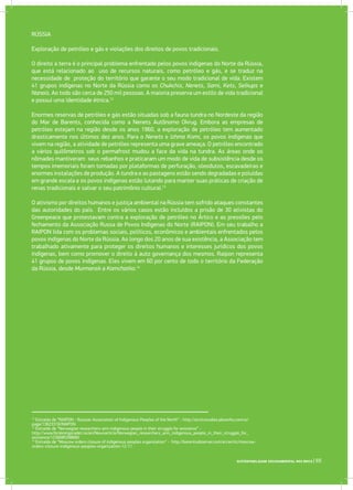 SUSTENTABILIDADE SOCIOAMBIENTAL NOS BRICS | 65
RÚSSIA
Exploração de petróleo e gás e violações dos direitos de povos tradicionais.
O direito a terra é o principal problema enfrentado pelos povos indígenas do Norte da Rússia,
que está relacionado ao uso de recursos naturais, como petróleo e gás, e se traduz na
necessidade de proteção do território que garante o seu modo tradicional de vida. Existem
41 grupos indígenas no Norte da Rússia como os Chukchis, Nenets, Sami, Kets, Selkups e
Nanais. Ao todo são cerca de 250 mil pessoas. A maioria preserva um estilo de vida tradicional
e possui uma identidade étnica.12
Enormes reservas de petróleo e gás estão situadas sob a fauna tundra no Nordeste da região
do Mar de Barents, conhecida como a Nenets Autônomo Okrug. Embora as empresas de
petróleo estejam na região desde os anos 1960, a exploração de petróleo tem aumentado
drasticamente nos últimos dez anos. Para o Nenets e Izhma Komi, os povos indígenas que
vivem na região, a atividade de petróleo representa uma grave ameaça. O petróleo encontrado
a vários quilômetros sob o permafrost mudou a face da vida na tundra. As áreas onde os
nômades mantiveram seus rebanhos e praticaram um modo de vida de subsistência desde os
tempos imemoriais foram tomadas por plataformas de perfuração, oleodutos, escavadeiras e
enormes instalações de produção. A tundra e as pastagens estão sendo degradadas e poluídas
em grande escala e os povos indígenas estão lutando para manter suas práticas de criação de
renas tradicionais e salvar o seu patrimônio cultural.13
O ativismo por direitos humanos e justiça ambiental na Rússia tem sofrido ataques constantes
das autoridades do país. Entre os vários casos estão incluídos a prisão de 30 ativistas do
Greenpeace que protestavam contra a exploração de petróleo no Ártico e as pressões pelo
fechamento da Associação Russa de Povos Indígenas do Norte (RAIPON). Em seu trabalho a
RAIPON lida com os problemas sociais, políticos, econômicos e ambientais enfrentados pelos
povos indígenas do Norte da Rússia. Ao longo dos 20 anos de sua existência, a Associação tem
trabalhado ativamente para proteger os direitos humanos e interesses jurídicos dos povos
indígenas, bem como promover o direito à auto governança dos mesmos. Raipon representa
41 grupos de povos indígenas. Eles vivem em 60 por cento de todo o território da Federação
da Rússia, desde Murmansk a Kamchatka.14
12
Extraído de “RAIPON - Russian Association of Indigenous Peoples of the North” - http://arcticstudies.pbworks.com/w/
page/13623318/RAIPON
13
Extraído de “Norwegian researchers arm indigenous people in their struggle for existence” -
http://www.forskningsradet.no/en/Newsarticle/Norwegian_researchers_arm_indigenous_people_in_their_struggle_for_
existence/1236685398660
14
Extraído de “Moscow orders closure of indigenous peoples organization” - http://barentsobserver.com/en/arctic/moscow-
orders-closure-indigenous-peoples-organization-12-11
 
