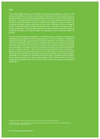 ÍNDIA
“Com 4.300 grandes barragens já construídas e muitas outras planejadas, a Índia é um dos
países mais prolíficos em termos de construção de barragens do mundo. Estima-se que as
grandesbarragensnaÍndiaforamresponsáveispelasubmersãodecercade37.500quilômetros
quadrados - uma área quase do tamanho da Suíça - e a remoção de dezenas de milhões de
pessoas. Em decorrência destes impactos e da distribuição desigual dos riscos e riquezas que
as grandes barragens causam, populações na Índia lutam há décadas contra as barragens.
Através do Narmada Bachao Andolan (Movimento Salve o Narmada), moradores estão se
opondo ao gigantesco Projeto de Desenvolvimento do Vale de Narmada que prevê centenas
de grandes barragens e um extenso sistema de irrigação que juntos removerão milhões de
pessoas.
A controvérsia sobre grandes barragens no rio Narmada passou a simbolizar a luta por uma
sociedade justa e igualitária na Índia. O plano do governo é construir 30 grandes, 135 médias e
3.000 pequenas barragens para aproveitar as águas do Narmada e seus afluentes. Um grande
número de comunidades pobres e carentes (principalmente as tribais e os dalits) estão sendo
despojadas de seus meios de subsistência e até mesmo seus modos de vida para abrir caminho
para as barragens construídas com base em alegações extremamente duvidosas de benefício
comum e “interesse nacional¨. Além do Projeto de Desenvolvimento do Vale de Narmada, o
governo da Índia está comprometido com uma enorme aceleração no processo de construção
de barragens nas regiões Norte e Nordeste do país e países vizinhos. A maioria das barragens
planejadas está localizada em Uttaranchal, Himachal Pradesh, Arunachal Pradesh, Manipur,
Assam, Sikkim e Mizoram, bem como no Nepal e Butão. O Banco Mundial e Banco Asiático de
Desenvolvimento estão prontos para fornecer o apoio financeiro para algumas das barragens
planejadas.”15
15
Extraído de “India” - http://www.internationalrivers.org/campaigns/india e “A Brief Introduction to the Narmada Issue” -
http://www.narmada.org/introduction.html
66 | SUSTENTABILIDADE SOCIOAMBIENTAL NOS BRICS
 
