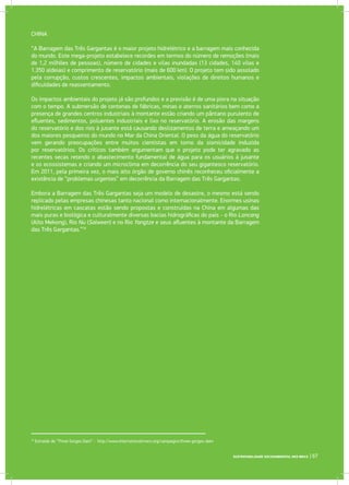 SUSTENTABILIDADE SOCIOAMBIENTAL NOS BRICS | 67
16
Extraído de “Three Gorges Dam” - http://www.internationalrivers.org/campaigns/three-gorges-dam
CHINA
“A Barragem das Três Gargantas é o maior projeto hidrelétrico e a barragem mais conhecida
do mundo. Este mega-projeto estabelece recordes em termos do número de remoções (mais
de 1,2 milhões de pessoas), número de cidades e vilas inundadas (13 cidades, 140 vilas e
1.350 aldeias) e comprimento de reservatório (mais de 600 km). O projeto tem sido assolado
pela corrupção, custos crescentes, impactos ambientais, violações de direitos humanos e
dificuldades de reassentamento.
Os impactos ambientais do projeto já são profundos e a previsão é de uma piora na situação
com o tempo. A submersão de centenas de fábricas, minas e aterros sanitários bem como a
presença de grandes centros industriais à montante estão criando um pântano purulento de
efluentes, sedimentos, poluentes industriais e lixo no reservatório. A erosão das margens
do reservatório e dos rios à jusante está causando deslizamentos de terra e ameaçando um
dos maiores pesqueiros do mundo no Mar da China Oriental. O peso da água do reservatório
vem gerando preocupações entre muitos cientistas em torno da sismicidade induzida
por reservatórios. Os críticos também argumentam que o projeto pode ter agravado as
recentes secas retendo o abastecimento fundamental de água para os usuários à jusante
e os ecossistemas e criando um microclima em decorrência do seu gigantesco reservatório.
Em 2011, pela primeira vez, o mais alto órgão de governo chinês reconheceu oficialmente a
existência de “problemas urgentes” em decorrência da Barragem das Três Gargantas.
Embora a Barragem das Três Gargantas seja um modelo de desastre, o mesmo está sendo
replicado pelas empresas chinesas tanto nacional como internacionalmente. Enormes usinas
hidrelétricas em cascatas estão sendo propostas e construídas na China em algumas das
mais puras e biológica e culturalmente diversas bacias hidrográficas do país - o Rio Lancang
(Alto Mekong), Rio Nu (Salween) e no Rio Yangtze e seus afluentes à montante da Barragem
das Três Gargantas.”16
 