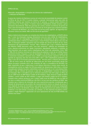 ÁFRICA DO SUL
Mineração, desigualdades e violações dos direitos dos trabalhadores
– o Massacre de Marikana.
A greve dos mineiros de Marikana ocorreu em uma mina de propriedade da empresa Lonmin
na África do Sul em 2012. O evento chamou a atenção internacional após uma série de
incidentes violentos que resultou na morte de 47 pessoas, a maioria sendo mineiros em
greve mortos em 16 de agosto. O número total de trabalhadores feridos durante a greve
permanece desconhecido. Além dos grevistas de Lonmin, existem ocorrências de greves em
todo o setor de mineração da África do Sul. O tiroteio de 16 de agosto que a imprensa apelidou
de ¨o massacre de Marikana¨ foi o mais letal uso da força pelos agentes de segurança Sul-
Africanos contra civis desde 1960 e do fim da era do apartheid.17
Sobre a indústria de mineração e as violações dos direitos dos trabalhadores, a COSATU afirma
que “o setor de mineração emprega diretamente cerca de meio milhão de trabalhadores,
com outros 400 mil empregados indiretamente por fornecedores de bens e serviços. A
contribuição direta e indireta da indústria para o nosso Produto Interno Bruto é de cerca de
18%. A mineração também representa mais da metade das divisas da África do Sul. Estas
estatísticas são aparentemente “neutras”. Mas a indústria tem o que o Sindicato Nacional
dos Mineiros (NUM) descreveu como “uma face assassina”, refletida nas fatalidades em
curso, doenças profissionais em rápido crescimento, degradação ambiental e condições de
vida miseráveis sob as quais muitos trabalhadores das minas são submetidos. Entre 1900
e 1994, 69 mil mineiros morreram em decorrência de acidentes e mais de um milhão ficaram
gravemente feridos. Enquanto a taxa de fatalidades e de feridos diminuiu, a situação ainda
é totalmente inaceitável e portanto levou o NUM a convocar greves regulares em torno da
questão da segurança. Nos dez anos entre 2001 e 2011, 2.301 trabalhadores perderam suas
vidas e cerca de 43 mil ficaram gravemente feridos. Vínculos entre a indústria de mineração
e 760 mil novos casos de infecção de tuberculose por ano foram encontrados devido aos
efeitos da poeira contendo sílica, más condições de vida e a prevalência de HIV/AIDS. Um
dado catastrófico já que a tuberculose é uma doença infecciosa e muitas vezes mortal. As
consequências sociais na região Sul-Africana podem ser desastrosas. Além disso, a silicose
(causada pela inalação de poeira subterrânea contendo sílica) por si só é uma doença fatal,
tirando a vida de milhares de pessoas a cada ano. A desigualdade é extrema na indústria
de mineração. Não é coincidência que os diretores executivos mais bem pagos na África do
Sul em 2009 foram da BHP Billiton (média de R41milhões), Anglo American (média de R20.5
milhões), Lonmin (média de R20 milhões) e Anglo Gold Ashanti (média de R17.5 milhões).
Compare estes salários grotescos com o salário médio atual de R4000 por mês (ou R48 mil
por ano) e a média mínima de R3600 por mês (R43,2 mil por ano) dos membros do NUM! Vale
ressaltar que a indústria de mineração tem uma característica peculiar considerando que a
redução da demanda pelo seu produto não necessariamente resulta na redução de lucros. O
lucro depende do preço da mercadoria o qual pode ser manipulado através da manipulação
artificial da oferta e da demanda. Assim, apesar da reduzida procura por platina na Europa
Ocidental e nos EUA devido à recessão, por exemplo, as três empresas de platina Lonmin,
Implats e Anglo Platinum18
registraram um lucro operacional de mais de R160 bilhões nos
últimos cinco anos!”
17
Extraído de “Marikana miners´ strike” - http://en.wikipedia.org/wiki/Marikana_miners’_strike
18
Extraído de “COSATU 11th Congress Declaration on the Lonmin Marikana platinum mine tragedy, the mining industry, and
general poverty wages”, 17 de setembro de 2012, http://www.cosatu.org.za/show.php?ID=6530
68 | SUSTENTABILIDADE SOCIOAMBIENTAL NOS BRICS
 