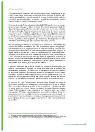 JUSTIÇA AMBIENTAL
A Justiça Ambiental estabelece que todos os grupos sociais, independente da sua
origem, renda, classe social, sexo, cor ou etnia, devem participar da decisão sobre
o acesso e uso dado aos recursos naturais, de forma a garantir proteção equânime
em relação aos potenciais danos ambientais e a saúde que as atividades a serem
implementadas em seus territórios possam causar.19
O conceito de Justiça Ambiental nasceu na década de 1980 quando o movimento negro
norte americano entrou para o debate ambiental denunciando que os depósitos de lixo
tóxico e de indústrias com efluentes poluentes concentravam-se nas áreas habitadas
pela população negra. Ao denunciar que estava sendo vítima de racismo ambiental
esse movimento deu visibilidade à articulação existente entre degradação ambiental
e injustiça social e ao fato de que não é possível separar os problemas ambientais
da forma como se distribui o poder sobre os recursos naturais. O movimento negro
nos EUA explicitou a dinâmica política que determina a distribuição dos impactos
ambientais, apontando o papel que o racismo cumpre nesse processo.
Uma das estratégias centrais do movimento foi a produção de conhecimento. Em
alianças com setores acadêmicos, em 1987, o movimento realizou uma pesquisa
que demonstrou que “a composição racial de uma comunidade é a variável mais
apta para explicar a existência ou inexistência de depósitos de rejeitos perigosos de
origem comercial em uma área”. Dentre os fatores explicativos estavam incluídos a
disponibilidade de terras baratas em comunidades de minorias ou em suas vizinhanças;
a falta de oposição da população local por fraqueza organizativa e carência de
recursos políticos das comunidades; a falta de mobilidade espacial destes grupos
devido a discriminação residencial; a sub-representação nas agências governamentais
responsáveis pelas decisões de localização dos rejeitos.”20
A pesquisa evidenciou que as forças de mercado e práticas discriminatórias das
agências governamentais atuavam de forma articulada para a produção das
desigualdades ambientais. Se, de um lado, os mecanismos de mercado trabalham
no sentido de produzirem desigualdades ambientais (por exemplo, os mais baixos
custos para localização das atividades poluentes apontam para áreas onde moram as
populações pobres), deve-se considerar que muitas vezes é a omissão das políticas
públicas – ou sua ação discriminatória – que permite a ação perversa do mercado.
Ao contrário de certo “senso comum” ambiental muito difundido nos meios de
comunicação hegemônicos, a ação desses movimentos demonstrou que “a poluição
não é democrática, não atinge a todos de maneira uniforme e não submete todos
os grupos sociais aos mesmos riscos e incertezas. A demanda dos movimentos por
Justiça Ambiental aponta para a busca de: a) um tratamento justo - que nenhum
grupo, seja ele definido por raça, etnia ou classe socioeconômica, irá arcar de maneira
desproporcional com as consequências ambientais negativas de determinada obra ou
projeto;eb)umenvolvimentoefetivo-emtodasasetapaspelasquaisnecessariamente
passa o projeto, desde a sua concepção no planejamento até o processo de tomada
de decisão”.21
19
Cf Declaração de princípios da Rede Brasileira de Justiça Ambiental www.justicaambiental.org.br
20
Cf. ETTERN/IPPUR, FASE. Relatório Síntese. Projeto de Avaliação de Equidade Ambiental. FASE: Rio de Janeiro, 2011.
21
Cf. Henri Acselrad. Justiça Ambiental – novas articulações entre meio ambiente e democracia. p.3 (mimeo)
SUSTENTABILIDADE SOCIOAMBIENTAL NOS BRICS | 69
 