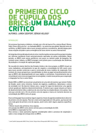 O PRIMEIRO CICLO
DE CÚPULA DOS
BRICS:UM BALANÇO
CRÍTICOAUTORES: JUREK SZEIFERT, SÉRGIO VELOSO*
INTRODUÇÃO
Um processo fascinante e dinâmico, iniciado com o fim da Guerra-Fria, colocou Brasil, Rússia,
Índia, China e África do Sul – os chamados BRICS – no centro da cena global. Nascido como um
acrônimo, os BRICS deram vida a novos arranjos políticos e econômicos, abrindo espaço para
novas relações de poder e para a emergência de novos atores na arena internacional.
Aolongodasúltimasdécadasdoséculovinte,transformaçõessociaisepolíticasproporcionadas
por reformas neoliberais foram automaticamente replicadas em países endividados. Nesse
período, os BRICS eram atores periféricos com pouco ou nenhum poder de barganha. No
contexto atual, todavia, os BRICS emergem como pilares para a sustentação das dinâmicas
de produção e circulação de capital pelo globo.
No rescaldo do relativo declínio dos Estados Unidos e da crise europeia, os BRICS situam-se
como mediadores, principalmente no que diz respeito a consolidação do G20, assim como
para novos acordos comerciais e para a construção de novos modelos de cooperação. Este
contexto de novas perspectivas e possibilidades se deve ao papel extraordinariamente ativo
que os BRICS vêm desempenhando em suas regiões e continentes. Crescentemente eles se
consolidaram como novos protagonistas na cena global, criando novas pontes para cooperação
e integração Sul-Sul e Leste-Oeste.
Desde 2009, os BRICS se encontram anualmente em uma série de eventos que reúnem Chefes
de Estado, assim como ministros, homens de negócios, acadêmicos, diplomatas e atores
da sociedade civil. No decorrer desses anos, o grupo foi capaz de desenvolver uma agenda
comum guiada por objetivos desenvolvimentistas. O anúncio que o grupo lançaria um banco
de desenvolvimento indica a abertura de uma nova fase na relação desses cinco países, fase
esta que coincide com o fim do primeiro ciclo de cúpulas e marca um momento decisivo na
consolidação dos BRICS como um grupo.
Esse working paper busca analisar alguns aspectos chaves da agenda estabelecida no decorrer
do primeiro ciclo de cúpulas. Para tal o texto será organizado em três partes, que buscam dar
uma visão geral do primeiro ciclo de cúpulas, assim como cobrir alguns aspectos específicos
forma:
1) Breve resumo das primeiras cinco cúpulas;
2) A posição dos BRICS como atores centrais para a consolidação do G20;
3) Os BRICS e cooperação Sul-Sul.
Para concluir, o texto apresenta algumas considerações sobre o processo de coopetição e
sobre o novo estágio de sinergia entre os BRICS.
O PRIMEIRO CICLO DE CÚPULA DOS BRICS: UM BALANÇO CRÍTICO | 7
* Jurek Szeifert (pesquisador BRICS Policy Center), Sérgio Veloso (Pesquisador BRICS Policy Center).
 