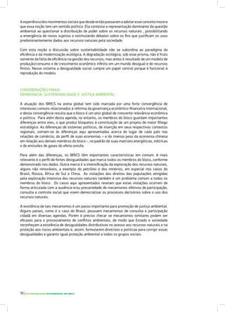 CONSIDERAÇÕES FINAIS
DEMOCRACIA, SUSTENTABILIDADE E JUSTIÇA AMBIENTAL
A atuação dos BRICS na arena global tem sido marcada por uma forte convergência de
interesses comuns relacionados à reforma da governança econômico-financeira internacional,
e desta convergência resulta que o bloco é um ator global de crescente relevância econômica
e política. Para além desta agenda, no entanto, os membros do bloco guardam importantes
diferenças entre eles, o que produz bloqueios à constituição de um projeto de maior fôlego
estratégico. As diferenças de sistemas políticos, de inserção em seus respectivos contextos
regionais, somam-se às diferenças aqui apresentadas acerca do lugar de cada país nas
relações de comércio, do perfil de suas economias – e do imenso peso da economia chinesa
em relação aos demais membros do bloco -, no padrão de suas matrizes energéticas, elétricas
e de emissões de gases do efeito estufa.
Para além das diferenças, os BRICS têm importantes características em comum. A mais
relevante é o perfil de fortes desigualdades que marca todos os membros do bloco, conforme
demonstrado nos dados. Outra marca é a intensificação da exploração dos recursos naturais,
alguns não renováveis, a exemplo do petróleo e dos minérios, em especial nos casos do
Brasil, Rússia, África do Sul e China. As violações dos direitos das populações atingidas
pela exploração intensiva dos recursos naturais também é um problema comum a todos os
membros do bloco. Os casos aqui apresentados revelam que estas violações ocorrem de
forma articulada com a ausência e/ou precariedade de mecanismos efetivos de participação,
consulta e controle social que visem democratizar os processos decisórios sobre o uso dos
recursos naturais.
A existência de tais mecanismos é um passo importante para promoção de justiça ambiental.
Alguns países, como é o caso do Brasil, possuem mecanismos de consulta e participação
cidadã em diversas agendas. Porém é preciso checar se mecanismos similares podem ser
eficazes para o processamento de conflitos ambientais, de modo que Estado e sociedade
reconheçam a existência de desigualdades distributivas no acesso aos recursos naturais e na
proteção aos riscos ambientais e, assim, formularem diretrizes e políticas para corrigir essas
desigualdades e garantir igual proteção ambiental a todos os grupos sociais.
Aexperiênciadosmovimentossociaisquedesdeentãopassaramaadotaresseconceitomostra
que essa noção tem um sentido político. Ela contesta a representação dominante da questão
ambiental ao questionar a distribuição de poder sobre os recursos naturais , possibilitando
a emergência de novos sujeitos e estimulando debates sobre os fins que justificam os usos
predominantemente dados aos recursos naturais pela sociedade.
Com esta noção a discussão sobre sustentabilidade não se subordina ao paradigma da
eficiência e da modernização ecológica. A degradação ecológica, sob esse prisma, não é fruto
somente da falta de eficiência na gestão dos recursos, mas antes é resultado de um modelo de
produção/consumo e de crescimento econômico infinito em um mundo desigual e de recursos
finitos. Nesse sistema a desigualdade social cumpre um papel central porque é funcional à
reprodução do modelo.
70 | SUSTENTABILIDADE SOCIOAMBIENTAL NOS BRICS
 