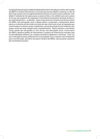 SUSTENTABILIDADE SOCIOAMBIENTAL NOS BRICS | 71
Aampliaçãodaparticipaçãocidadãedodebatepúblicodentrodecadapaísmembrosobreopapel
dos BRICS no sistema internacional é crucial para que se possa debater o potencial, ou não, do
bloco fazer avançar uma nova agenda de desenvolvimento com justiça social e ambiental. Este
debate é fundamental não apenas para os países do bloco, mas também para outros países
do Sul que são receptores da cooperação e investimentos provenientes de países do bloco, e
que serão beneficiários – ou afetados – pelos investimentos em infraestrutura do futuro banco
dos BRICS. Sem participação social e debate público a cooperação e investimentos destes
países no continente africano estão ocorrendo sem que o bloco atue a favor de regulações que
visem fortalecer os direitos sociais e trabalhistas, normas de proteção do meio ambiente e dos
grupos sociais que serão atingidos pelos empreendimentos. Muitos analistas e movimentos
sociais avaliam que são grandes os riscos de que, sem participação social, o futuro banco
dos BRICS reproduza padrões de financiamento a projetos de infraestrutura marcados pela
insustentabilidade ambiental, por violações de direitos trabalhistas e territoriais. É por isso
que a realização da justiça ambiental tem na participação social o requisito mais fundamental
para a sua efetivação, seja dentro dos países membros dos BRICS, seja nos países receptores
dos investimentos do bloco.
 