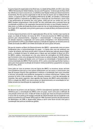O PRIMEIRO CICLO DE CÚPULA DOS BRICS: UM BALANÇO CRÍTICO | 9
A quarta Cúpula foi organizada no dia 29 de maio, na cidade de Nova Delhi, em 2012, sob o tema
“BRICS Partnership for Global Stability, Security and Prosperity”. A Declaração de Nova Delhi
faz referência à crise na zona do euro, à conferência das Nações Unidas para Desenvolvimento
Sustentável, Rio+20, que fora organizada no mês de maio do mesmo ano na cidade do Rio de
Janeiro, à Cúpula do G20 e à 8ª Conferência Ministerial da OMC, em Genebra. A Declaração
também sublinha a importância dos BRICS para a resolução da crise financeira, assim como
a boa performance da economia dos cinco países, ainda que em um cenário de crise. Os
BRICS também congratularam o fato do G20 “ter sido confirmado como o principal fórum de
coordenação econômica e de cooperação internacional de todos os seus Estados-membros”3
.
Além disso, os Chefes de Estado discutiram a ideia de criar um fundo de desenvolvimento Sul-
Sul (Singh, 2012), apontado como primeiro passo para a criação do Banco de Desenvolvimento
dos BRICS.
A última Cúpula do primeiro ciclo foi organizada pela África do Sul, membro mais recente do
grupo, na cidade de Durban, em março de 2013. O tema do encontro foi “BRICS and Africa:
parceria para desenvolvimento, integração e industrialização”. A Declaração eTheKwini
dá atenção especial a cooperação com outros países emergentes e em desenvolvimento,
particularmente na África. Ela também expressa a intenção de organizar um encontro entre os
Chefes de Estado dos BRICS com Chefes de Estados de outros países africanos.
No que diz respeito ao Banco de Desenvolvimento dos BRICS – apresentado como um passo
fundamental para a institucionalização do grupo – a Cúpula mais uma vez endossou sua
criação. No entanto, não houve acordo sobre o volume de capital que cada país deveria dispor.
Assim, a fundação do banco foi adiada para a Cúpula que será sediada no Brasil em 2014.
Os BRICS, todavia, concordaram em criar uma reserva de contingência de U$100 bilhões,
que funcionaria como uma salvaguarda financeira para os países do grupo. Enquanto alguns
interpretaram a Cúpula de Durban como um fracasso na consolidação e fortalecimento da
institucionalização dos BRICS (The Economist, 2013), outros concordam que Durban montou o
palco para novos passos na direção de fortalecer institucionalmente o grupamento na Cúpula
de 2014 (Hou, 2013).
Como pode ser visto no primeiro ciclo de Cúpula dos BRICS, os encontros anuais serviram
como plataforma para que os cinco países conhecessem uns aos outros e construíssem uma
base de atuação conjunta. Eles aprenderam a melhorar a coordenação, bem como consolidar
e articular sua posição como potências emergentes no sistema internacional. Todavia, esse
processo foi lento e não ultrapassou, até o presente momento, o nível das declarações de
intenções. Nas partes seguintes, duas agendas das Cúpulas dos BRICS serão analisadas: o
G20 e a relação dos BRICS com outros países em desenvolvimento na consolidação do Sul-
Global através da intensificação da cooperação Sul-Sul.
OS BRICS E O G20
No decorrer do primeiro ciclo de Cúpulas, o G20 foi reiteradamente apontado como ponto de
referência para a consolidação dos BRICS como um grupo, assim como para a definição de
uma posição comum aos cinco. A ideia de fundar um grupo que reúna as principais economias
e inclua não só os países já em estágio avançado de industrialização (que já coordenam suas
políticas econômicas no G7 desde 1970) surgiu em 1999. O primeiro encontro do G20 aconteceu
em Washington, em 2006, e, desde então, passou a servir como fórum de alto nível para a
coordenação das políticas econômicas globais.
3
http://www.itamaraty.gov.br/temas-mais-informacoes/saiba-mais-bric/documentos-emitidos-pelos-chefes-de-estado-e-de-
governo-pelos-chanceleres/comunicado-ii-cupula-bric (último acesso 26/03/2014)
 