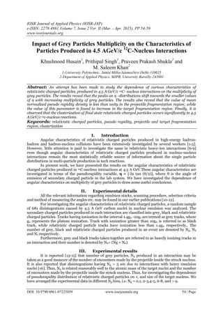IOSR Journal of Applied Physics (IOSR-JAP)
e-ISSN: 2278-4861.Volume 7, Issue 2 Ver. II (Mar. - Apr. 2015), PP 54-59
www.iosrjournals.org
DOI: 10.9790/4861-07225459 www.iosrjournals.org 54 | Page
Impact of Grey Particles Multiplicity on the Characteristics of
Particles Produced in 4.5 AGeV/c 12
C-Nucleus Interactions
Khushnood Husain1
, Prithipal Singh1
, Praveen Prakash Shukla2
and
M. Saleem Khan2
1-University Polytechnic, Jamia Millia IslamiaNew Delhi-110025
2-Department of Applied Physics, MJPR, University Bareilly-243001
Abstract: An attempt has been made to study the dependence of various characteristics of
relativistic charged particles, produced in 4.5 A GeV/c 12C- nucleus interactions on the multiplicity of
grey particles. The results reveal that the peaks on η -distributions shift towards the smaller values
of η with increasing multiplicity of grey particles. The results also reveal that the value of mean
normalized pseudo rapidity density is less than unity in the projectile fragmentation region; while
the value of this parameter is found to increase in the target fragmentation region. Finally, it is
observed that the clusterization of final state relativistic charged particles occurs significantly in 4.5
A GeV/c12c-nucleus reactions.
Keywords: relativistic charged particles, pseudo rapidity, projectile and target fragmentation
region, clusterization
I. Introduction
Angular characteristics of relativistic charged particles produced in high-energy hadron-
hadron and hadron-nucleus collisions have been extensively investigated by several workers [1-5].
However, little attention is paid to investigate the same in relativistic heavy-ion interactions [6-9]
even though angular characteristics of relativistic charged particles produced in nucleus-nucleus
interactions remain the most statistically reliable source of information about the single particle
distributions in multi-particle production in such reactions.
In present work, we have presented the results on the angular characteristics of relativistic
charged particles produced in 12C-nucleus interactions at 4.5 A GeV.These angular characteristics are
investigated in terms of the pseudorapidity variable, η = [-ln tan (θ/2)], where θ is the angle of
emission of secondary charged particle in the lab system. We have investigated the dependence of
angular characteristics on multiplicity of grey particles to draw some useful conclusions.
II. Experimental details
All the relevant information regarding emulsion stacks, scanning procedure, selection criteria
and method of measuring the angles etc. may be found in our earlier publications [10-12].
For investigating the angular characteristics of relativistic charged particles, a random sample
of 681 disintegrations caused by 4.5 A GeV carbon nuclei in nuclear emulsion was analyzed. The
secondary charged particles produced in each interaction are classified into grey, black and relativistic
charged particles. Tracks having ionization in the interval 1.4g0 -10g0 are termed as grey tracks, where
g0 represents the plateau ionization. Track with ionization greater than 10g0 is referred to as black
track, while relativistic charged particle tracks have ionization less than 1.4g0 respectively,. The
number of grey, black and relativistic charged particles produced in an event are denoted by Ng, Nb
and Ns respectively.
Furthermore, grey and black tracks taken together are referred to as heavily ionizing tracks in
an interaction and their number is denoted by Nh= (Ng + Nb).
III. Experimental results
It is reported [13-15] that number of grey particles, Ng produced in an interaction may be
taken as a good measure of the number of encounters made by the projectile inside the struck nucleus.
It is also reported that disintegrations having Ng > 3 are due to interactions with heavy emulsion
nuclei [16]. Thus, Ng is related reasonably well to the atomic mass of the target nuclei and the number
of encounters made by the projectile inside the struck nucleus. Thus, for investigating the dependence
of pseudorapidity distribution of relativistic charged particles on ν, and size of the target nucleus. We
have arranged the experimental data in different Ng bins, i.e. Ng = 0,1, 2-3,4-5, 6-8, and > 9.
 