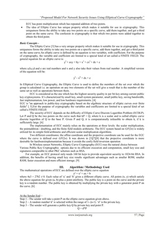 “Proposed Model For Network Security Issues Using Elliptical Curve Cryptography”
www.iosrjournals.org 57 | Page
ECC has point multiplication which has repeated addition of two points.
 The idea of Elliptic Curve has unique property which makes it suitable for use in cryptography. This
uniqueness forms the ability to take any two points on a specific curve, add them together, and get a third
point on the same curve. The confusion in cryptography is that which two points were added together to
obtain the third point.
Basic Concepts -
The Elliptic Curve [3] has a very unique property which makes it suitable for use in cryptography. This
uniqueness forms the ability to take any two points on a specific curve, add them together, and get a third point
on the same curve.An elliptic curve is defined by an equation is two variables, with coefficient. For the purpose
of cryptography, the variable and coefficient are limited to a special kind of set called a FINITE FIELD. The
general equation for an elliptic curve is:
y2
+ axy + by = x3
+ cx2
+ dx + e
where a,b,c,d and e are real numbers and x and y also take their values from real number .A simplified version
of the equation will be:
y2
– x8
+ dx + e
In Elliptical Curve Cryptography, the Elliptic Curve is used to define the members of the set over which the
group is calculated i.e. an operation on any two elements of the set will give a result that is the member of the
same set as well as operations between them.
ECC is considered as the one which has the highest security quality in per bit key among current public
key cryptosystems. It‟s characterized by small key, small system parameter, small public key, saving bandwidth,
fast implementation, low power, and low hardware requirements. [4]
ECC is "an approach to public-key cryptography based on the algebraic structure of elliptic curves over finite
fields" [ 5].For the purpose of cryptography the variables and coefficients are limited to a special kind of set
called a FINITE FIELD.
The security of ECC depends on the difficulty of Elliptic Curve Discrete Logarithm Problem (ECDLP).
Let P and Q be the two points on the curve such that kP = Q, where k is a scalar and is called elliptic curve
discrete logarithm of Q to the base P. Given P and Q, it is computationally infeasible to obtain k, if k is
sufficiently large. [6]
The implementation of ECC mainly relies on the operations at three levels: the scalar multiplication,
the pointaddition / doubling, and the finite field modulo arithmetic. The ECC system based on GF(2n) is widely
utilized for its simple field arithmetic and efficient scalar multiplication algorithms.
Two different coordinates: the affine coordinate and the projective coordinate can be used for the ECC
where the curve is defined over GF(2n). It was shown in [3][7][8] that the projective coordinate is more
desirable for hardwareimplementation because it avoids the costly field inversion operation
In Wireless sensor Networks, Elliptic Curve Cryptography (ECC) was the natural choice between
Various Public Key Cryptographic options due to its efficient execution and computation, small key size and
signatures comparable to other PKC schemes such as RSA.
For example, an ECC protocol only needs 160 bit keys to provide equivalent security to 1024-bit RSA. In
addition, the benefits of having small key size results significant advantages such as smaller ROM, smaller
RAM, faster execution and more efficient storage. [9]
III. Algorithm / Methodology Used
The mathematical operations of ECC are defined over the elliptic curve equation
y² = x³ + ax + b
where 4a3 + 27b2 ≠ 0. Each value of „a‟ and „b‟ gives a different elliptic curve. All points (x, y) which satisfy
the above equation for given (a, b) plus a point atinfinity. The public key is a point on the curve and the private
key is a random number. The public key is obtained by multiplying the private key with a generator point P on
the curve. [6]
At the Sender End –
Step 1 - The sender will take a point P on the elliptic curve equation given above.
Step 2 – A random number„d‟ is selected within the range of 1- (n-1). „d‟ is the private key.
Step 3 – The sender will generate a public key Q by private key and point P.
Q = d*P
 