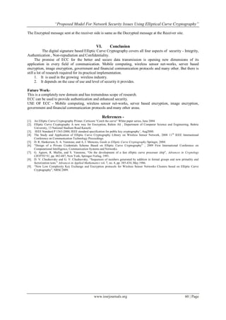 “Proposed Model For Network Security Issues Using Elliptical Curve Cryptography”
www.iosrjournals.org 60 | Page
The Encrypted message sent at the receiver side is same as the Decrypted message at the Receiver site.
VI. Conclusion
The digital signature based Elliptic Curve Cryptography covers all four aspects of security - Integrity,
Authentication , Non-repudiation and Confidentiality.
The promise of ECC for the better and secure data transmission is opening new dimensions of its
application in every field of communication. Mobile computing, wireless sensor net-works, server based
encryption, image encryption, government and financial communication protocols and many other. But there is
still a lot of research required for its practical implementation.
1. It is used in the growing wireless industry.
2. It depends on the case of use and level of security it provides.
Future Work-
This is a completely new domain and has tremendous scope of research.
ECC can be used to provide authentication and enhanced security.
USE OF ECC - Mobile computing, wireless sensor net-works, server based encryption, image encryption,
government and financial communication protocols and many other areas.
References -
[1]. An Elliptic Curve Cryptography Primer, Certicom “Catch the curve” White paper series, June 2004
[2]. Elliptic Curve Cryptography A new way for Encryption, Rahim Ali , Department of Computer Science and Engineering, Bahria
University, 13 National Stadium Road Karachi
[3]. IEEE Standard P 1363-2000, IEEE standard specification for public key cryptography‟, Aug2000.
[4]. The Study and Application of Elliptic Curve Cryptography Library on Wireless Sensor Network, 2008 11th
IEEE International
Conference on Communication Technology Proceedings.
[5]. D. R. Hankerson, S. A. Vanstone, and A. J. Menezes, Guide to Elliptic Curve Cryptography:Springer, 2004.
[6]. “Design of a Private Credentials Scheme Based on Elliptic Curve Cryptography” , 2009 First International Conference on
Computational Intelligence, Communication Systems and Networks.
[7]. G. Agnew, R. Mullin, and S. Vanstone, “On the development of a fast elliptic curve processor chip”, Advances in Cryptology
CRYPTO’91, pp. 482-487, New York, Springer-Verlag, 1991.
[8]. D. V. Chudnovsky and G. V. Chudnovsky, “Sequences of numbers generated by addition in formal groups and new primality and
factorization tests.” Advances in Applied Mathematics vol. 7, no. 4, pp. 385-434, May 1986.
[9]. “New Low Complexity Key Exchange and Encryption protocols for Wireless Sensor Networks Clusters based on Elliptic Curve
Cryptography”, NRSC2009.
 