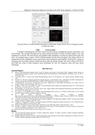 Magnetic Femtotesla Inductor Coil Sensor for ELF Noise Signals-( 0.1Hz to3.0 Hz)
www.iosrjournals.org 76 | Page
Fig.4.(k) Filter LC model and Pole Zero place in smith chart & gain circles for Low frequency sensor
in multi sim result
VIII. CONCLUSION
A method of designing the VLF/ELF receiver has been shown, including the antenna, transformer, and
circuit design. The concepts described can be used to design and build a variety of antenna shapes, sizes, and
impedances as desired. The trans-former and amplifier input impedances can then be optimized for gain and
noise. An example using a square 1.03-Ω–1.08-mH antenna has also been developed. Any shape and size of
antenna that has this impedance can be used with the same transformer and amplifier, allowing for a variety of
sensitivity and convenience options without having to make any design changes. this sensor using in EEG,ECG
and EMR also using in brain frequency sense technology for very low frequency sense and neon sensor
technology.
REFERENCES
Journal Papers:
[1] Sarah K. Harriman,Student Member, IEEE, Evans W. Paschal, and Umran S. Inan,Fellow, IEEE “Magnetic Sensor Design for
FemtoteslaLow-Frequency Signals” IEEE TRANSACTIONS ON GEOSCIENCE AND REMOTE SENSING, VOL. 48, NO. 1,
JANUARY 2010
[2] S. M. Metev and V. P. Veiko, Laser Assisted Microtechnology, 2nd ed., R. M. Osgood, Jr., Ed. Berlin, Germany: Springer-Verlag,
1998.
[3] Dwivedi V.V “Review of Antenna designed for infrared detection: a brief literature study „ proporgation and EMC technologies for
wireless communication (MAPE-2005),Aug.8-12,2005.1617919,pp342-545 vol.I;ww.ieexplore.ieee.org.
[4] J. Breckling, Ed., The Analysis of Directional Time Series: Applications to Wind Speed and Direction, ser. Lecture Notes in
Statistics. Berlin, Germany: Springer, 1989, vol. 61.
[5] S. Zhang, C. Zhu, J. K. O. Sin, and P. K. T. Mok, “A novel ultrathin elevated channel low-temperature poly-Si TFT,” IEEE Electron
Device Lett., vol. 20, pp. 569–571, Nov. 1999.
[6] M. Wegmuller, J. P. von der Weid, P. Oberson, and N. Gisin, “High resolution fiber distributed measurements with coherent OFDR,”
in Proc. ECOC‟00, 2000, paper 11.3.4, p. 109.
[7] R. E. Sorace, V. S. Reinhardt, and S. A. Vaughn, “High-speed digital-to-RF converter,” U.S. Patent 5 668 842, Sept. 16, 1997. (2002)
The IEEE website. [Online]. Available: http://www.ieee.org/
[8] M. Shell. (2002) IEEEtran homepage on CTAN. [Online]. Available:
http://www.ctan.org/texarchive/macros/latex/contrib/supported/IEEEtran/ FLEXChip Signal Processor (MC68175/D), Motorola,
1996.“PDCA12-70 data sheet,” Opto Speed SA, Mezzovico, Switzerland.
[9] A. Karnik, “Performance of TCP congestion control with rate feedback: TCP/ABR and rate adaptive TCP/IP,” M. Eng. thesis, Indian
Institute of Science, Bangalore, India, Jan. 1999.
[10] J. Padhye, V. Firoiu, and D. Towsley, “A stochastic model of TCP Reno congestion avoidance and control,” Univ. of Massachusetts,
Amherst, MA, CMPSCI Tech. Rep. 99-02, 1999.
[11] Wireless LAN Medium Access Control (MAC) and Physical Layer (PHY) Specification, IEEE Std. 802.11, 1997.
[12] M Ozaki, Y. Adachi, Y. Iwahori, and N. Ishii, Application of fuzzy theory to writer recognition of Chinese characters, International
Journal of Modelling and Simulation, 18(2), 1998, 112-116.
Note that the journal title, volume number and issue number are set in italics.
Books:
[13] Ved Vyas Dwivedi, Shweta Srivastawa “Linearly Tapered Slot Antenna” 1st edition, sept.2012, Lambert Academic publishing,
Germany ISBN 978-3-8484-9234-3
[14] Rajendra Aparnathi,Ved Vyas Dwivedi, “Power Filter Improve Power Quality in Power System Engineering” 1st edition, Oct-.2012,
Lambert Academic publishing, Germany ISBN 978-3-659-27435-0
 