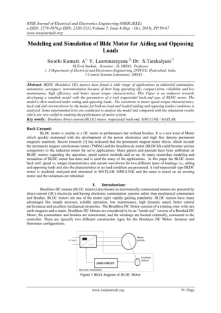 IOSR Journal of Electrical and Electronics Engineering (IOSR-JEEE)
e-ISSN: 2278-1676,p-ISSN: 2320-3331,Volume 7, Issue 4 (Sep. - Oct. 2013), PP 59-67
www.iosrjournals.org
www.iosrjournals.org 59 | Page
Modeling and Simulation of Bldc Motor for Aiding and Opposing
Loads
Swathi Kumari. A1,
Y. Laxminarayana 2,
Dr. S.Tarakalyani 3
M.Tech Student, Scientist – D, DRDO, Professor
1, 3 Department of Electrical and Electronics Engineering, JNTUCE, Hyderabad, India.
2 Control Systems Laboratory, DRDO.
Abstract: BLDC (Brushless DC) motors have found a wide range of applications in industrial automation,
automotive, aerospace, instrumentation because of their long operating life, compact form, reliability and low
maintenance, high efficiency and better speed torque characteristics. This Paper is an endeavor towards
developing a simulink model with the parameters of a real trapezoidal back-emf type of BLDC motor. The
model is then analyzed under aiding and opposing loads.. The variations in motor speed-torque characteristics,
back emf and current drawn by the motor for both no-load and loaded (aiding and opposing loads) conditions is
analyzed. Some experimental tests are conducted to analyze the model and compared with the simulation results
which are very useful in studying the performance of motor system.
Key words: Brushless direct current (BLDC) motor, trapezoidal back-emf, SIMULINK / MATLAB.
Back Ground:
BLDC motor is similar to a DC motor in performance but without brushes. It is a new kind of Motor
which quickly maturated with the development of the power electronics and high flux density permanent
magnetic materials. Recent research [1] has indicated that the permanent magnet motor drives, which include
the permanent magnet synchronous motor (PMSM) and the brushless dc motor (BLDCM) could become serious
competitors to the induction motor for servo applications. Many papers and journals have been published on
BLDC motors regarding the operation, speed control methods and so on. In many researches modeling and
simulation of BLDC motor has done and is used for many of the applications. In this paper the BLDC motor
back emf, speed vs. torque characteristics and current waveforms for two different types of loadings i.e., aiding
and opposing loads and also the characteristics at no load condition are presented. A real trapezoidal type BLDC
motor is modeled, analyzed and simulated in MATLAB/ SIMULINK and the same is tested on an existing
motor and the valuations are tabulated.
I. Introduction:
Brushless DC motors (BLDC motors) also known as electronically commutated motors are powered by
direct-current (DC) electricity and having electronic commutation systems rather than mechanical commutator
and brushes. BLDC motors are one of the motor types rapidly gaining popularity. BLDC motors have many
advantages like simple structure, reliable operation, low maintenance, high dynamic speed, better control
performance and excellent mechanical properties. The Brushless DC Motor consists of a rotating rotor with rare
earth magnets and a stator. Brushless DC Motors are considered to be an “inside-out” version of a Brushed DC
Motor; the commutator and brushes are nonexistent, and the windings are located externally, connected to the
controller. There are typically two different construction types for the Brushless DC Motor: Inrunner and
Outrunner configurations.
Figure 1 Block diagram of BLDC Motor
 