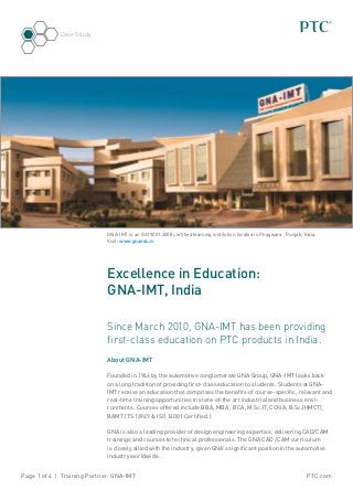 PTC.comPage 1 of 4 | Training Partner: GNA-IMT
Case Study
Excellence in Education:
GNA-IMT, India
Since March 2010, GNA-IMT has been providing
first-class education on PTC products in India.
About GNA-IMT
Founded in 1946 by the automotive conglomerate GNA Group, GNA-IMT looks back
on a long tradition of providing first-class education to students. Students at GNA-
IMT receive an education that comprises the benefits of course-specific, relevant and
real-time training opportunities in state-of-the art industrial and business envi-
ronments. Courses offered include BBA, MBA , BCA, M.Sc.IT, CCNA, B.Sc.(HMCT),
BAMT (TS 16949 & ISO 14001 Certified.)
GNA is also a leading provider of design engineering expertise, delivering CAD/CAM
trainings and courses to technical professionals. The GNA CAD /CAM curriculum
is closely allied with the industry, given GNA’s significant position in the automotive
industry worldwide.
GNA-IMT is an ISO 9001:2008 certified learning institution located in Phagwara , Punjab, India.
Visit: www.gnaedu.in
 