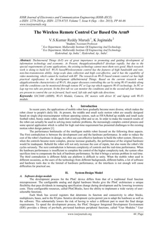 IOSR Journal of Electronics and Communication Engineering (IOSR-JECE)
e-ISSN: 2278-2834,p- ISSN: 2278-8735. Volume 7, Issue 6 (Sep. - Oct. 2013), PP 44-46
www.iosrjournals.org
www.iosrjournals.org 44 | Page
The Wireless Remote Control Car Based On Arm9
V.S.Kumar Reddy Marudi 1
, K Joginaidu 2
1
Student,2
Assistant Professor
1
Ece Department, Mallareddy Institute Of Engineering And Technology.
2
Ece Department, Mallareddy Institute Of Engineering And Technology.
Hyderabad, Ap, India.1
, Hyderabad, Ap., India2
.
Abstract: TheInternetof Things (IoT) are of great importance in promoting and guiding development of
information technology and economic. At Present, theapplicationoftheIoT develops rapidly, but due to the
special requirements of some applications, the existing technology cannot meet them very good. Much research
work is doing to build IoT. Wi-Fi basedWirelessremote control has the features of high bandwidth and rate,
non-line-transmission ability, large-scale data collection and high cost-effective, and it has the capability of
video monitoring, which cannot be realized with RF. The research on Wi-Fi based remote control car has high
practical significance to the development oftheInternetof Things. Based on the current research work
ofapplicationsthe characteristics of Wi-Fi, this paper discusses controlling the car by using Wi-Fi module along
with the conditions can be monitored through remote PC or Lap top which supports Wi-Fi technology. In PC or
Lap top two tabs are present. In the first tab we can monitor the conditions and in the second tab four buttons
are present to control the car in forward, back ward, left side and right side directions.
Keywords: S3C2440 (ARM9), Wi-Fi Module, Camera, DC motors with driver IC and laptop with Wi-Fi
module.
I. Introduction
In recent years, the applications of mobile robot have gradually become more diverse, which makes the
robot closer to people's daily life. At present, the middle and small scale motion robot are usually designed
based on single chip microcomputer without operating system, such as FIFA/RoboCup middle and small scale
football robot, bionic snake robot, multi-foot crawling robot and so on. In order to make the research results of
the robot can actually be used in solving more realistic problems, the increasingly complex control process and
some special application which is called for high real-time requirement has presented challenges to the existing
motion robot design pattern [1].
The performance bottlenecks of the intelligent mobile robot focused on the following three aspects.
The First contradiction is between the development cost and the hardware performance. In order to reduce the
cost of the robot’s hardware in design, we often use cost-effective hardware to build the robot system. However,
when the controls became more complex, precise increase gradually, the performance of the original hardware
would be inadequate. Rebuild the robot will not only increase the cost of inputs, but also waste the robot's life
cycles seriously. The next contradiction is between complexity of controls and the real-time performance. When
the hardware performance is insufficient to complete the control of the higher complexity task, the system often
sacrifices time to compensate the lack of hardware performance. So that it brings a serious problem in real time.
The third contradiction is different fields use platform is difficult to unity. When the mobile robot used in
different occasions, as the users of the technology from different backgrounds, different habits, a lot of software
and hardware tools due to the limited of hardware performance, or the interfaces is not enough will cause
difficulties for practical use.
II. System Design Model
A. Software design module
The development process for the PSoC device differs from that of a traditional fixed function
microprocessor. The configurable analog and digital hardware blocks give the PSoC architecture a unique
flexibility that pays dividends in managing specification change during development and by lowering inventory
costs. These configurable resources, called PSoCBlocks, have the ability to implement a wide variety of user-
selectable functions.
Each block has several registers that determine its function and connectivity to other blocks,
multiplexers, buses, and to the IO pins. Iterative development cycles permit you to adapt the hardware as well as
the software. This substantially lowers the risk of having to select a different part to meet the final design
requirements. To speed the development process, the PSoC Designer Integrated Development Environment
(IDE) provides a library of pre-built, pre-tested hardware peripheral functions, called “User Modules.” User
 