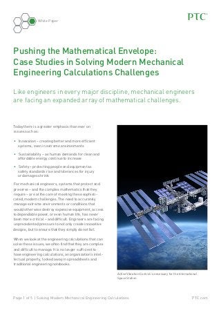White Paper

Pushing the Mathematical Envelope:
Case Studies in Solving Modern Mechanical
Engineering Calculations Challenges
Like engineers in every major discipline, mechanical engineers
are facing an expanded array of mathematical challenges.

Today there is a greater emphasis than ever on
issues such as:
•	 Innovation – creating better and more efficient
systems, even in extreme environments
•	 Sustainability – as human demands for clean and
affordable energy continue to increase
•	 Safety – protecting people and equipment as
safety standards rise and tolerances for injury
or damages shrink
For mechanical engineers, systems that protect and
preserve – and the complex mathematics that they
require – are at the core of meeting these sophisticated, modern challenges. The need to accurately
manage extreme environments or conditions that
would otherwise destroy expensive equipment, access
to dependable power, or even human life, has never
been more critical – and difficult. Engineers are facing
unprecedented pressure to not only create innovative
designs, but to ensure that they simply do not fail.
When we look at the engineering calculations that can
solve these issues, we often find that they are complex
and difficult to manage. It is no longer sufficient to
have engineering calculations, an organization’s intellectual property, locked away in spreadsheets and
traditional engineering notebooks.
Active Vibration Control is necessary for the International
Space Station

Page 1 of 5 | Solving Modern Mechanical Engineering Calculations

PTC.com

 