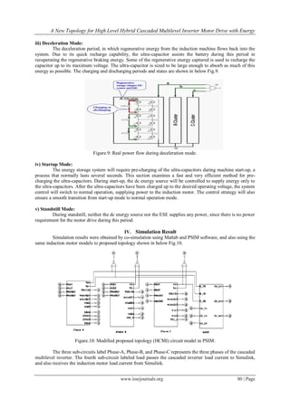 A New Topology for High Level Hybrid Cascaded Multilevel Inverter Motor Drive with Energy
www.iosrjournals.org 80 | Page
iii) Deceleration Mode:
The deceleration period, in which regenerative energy from the induction machine flows back into the
system. Due to its quick recharge capability, the ultra-capacitor assists the battery during this period in
recuperating the regenerative braking energy. Some of the regenerative energy captured is used to recharge the
capacitor up to its maximum voltage. The ultra-capacitor is sized to be large enough to absorb as much of this
energy as possible. The charging and discharging periods and states are shown in below Fig.9.
Figure.9: Real power flow during deceleration mode.
iv) Startup Mode:
The energy storage system will require pre-charging of the ultra-capacitors during machine start-up, a
process that normally lasts several seconds. This section examines a fast and very efficient method for pre-
charging the ultra-capacitors. During start-up, the dc energy source will be controlled to supply energy only to
the ultra-capacitors. After the ultra-capacitors have been charged up to the desired operating voltage, the system
control will switch to normal operation, supplying power to the induction motor. The control strategy will also
ensure a smooth transition from start-up mode to normal operation mode.
v) Standstill Mode:
During standstill, neither the dc energy source nor the ESE supplies any power, since there is no power
requirement for the motor drive during this period.
IV. Simulation Result
Simulation results were obtained by co-simulation using Matlab and PSIM software, and also using the
same induction motor models to proposed topology shown in below Fig.10.
Figure.10: Modified proposed topology (HCMI) circuit model in PSIM.
The three sub-circuits label Phase-A, Phase-B, and Phase-C represents the three phases of the cascaded
multilevel inverter. The fourth sub-circuit labeled load passes the cascaded inverter load current to Simulink,
and also receives the induction motor load current from Simulink.
 