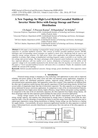 IOSR Journal of Electrical and Electronics Engineering (IOSR-JEEE)
e-ISSN: 2278-1676,p-ISSN: 2320-3331, Volume 8, Issue 4 (Nov. - Dec. 2013), PP 75-83
www.iosrjournals.org
www.iosrjournals.org 75 | Page
A New Topology for High Level Hybrid Cascaded Multilevel
Inverter Motor Drive with Energy Storage and Power
Distribution
Ch.Sajan1
, T.Praveen Kumar2
, B.Rajashekar3
, K.Srilatha4
1
(Associate Professor, Department of EEE, Jyothishmathi Institute of Technology and Science, Karimnagar,
Andhra Pradesh, India)
2
(Associate Professor, Department of EEE, Jyothishmathi Institute of Technology and Science, Karimnagar,
Andhra Pradesh, India)
3
(M.Tech. Student, Department of EEE, Jyothishmathi Institute of Technology and Science, Karimnagar,
Andhra Pradesh, India)
4
(M.Tech. Student, Department of EEE, Jyothishmathi Institute of Technology and Science, Karimnagar,
Andhra Pradesh, India)
Abstract: In this paper a new topology is proposed for energy storage and the power distribution using Ultra-
capacitors in cascaded multilevel inverters. This consists of hybrid cascaded multilevel inverter (HCMI)
topologies and corresponding control strategies are applied to motor drive, interfacing both dc sources and
capacitor energy storage elements. For high power motor drive application this proposed topology has a
capability to produce high voltage at fundamental switching frequency makes it possible to use switches with
low voltage and current ratings. The major advantages of this proposed control method are reduced switching
loss, improved efficiency with less number of dc sources, elimination of harmonics and the ability of the
capacitor voltage to be successfully maintained at the desired value when the machine is in transient state. In
this paper a 7-level cascaded multilevel inverter with motor drive is considered. Finally, the simulation results
validate the concept of this topology.
Keywords: Hybrid cascaded multilevel converter, Energy storage, power distribution, Ultra-capacitors, motor
drive.
I. Introduction
Electrical energy storage is emerging as a key technology with applications in areas such as improved
reliability and power quality in the utility sector and other non-stationary power applications, integration of
renewable sources into distributed generation systems, improved energy efficiency and productivity in
conventional power generation plants, and regenerative motor drive systems. Ultra-capacitors are different from
the other type of capacitors mainly because their specific capacitance, [F/dm3] and energy density, [kJ/dm3] are
several orders of magnitudes larger than that of electrolytic capacitors. The ultra-capacitor as an energy storage
device dedicated for power conversion applications. In comparison to state of the art electrochemical batteries,
the ultra-capacitors have higher power density, higher efficiency, longer lifetime and greater cycling capability.
In comparison to the state of the art electrolytic capacitors, the ultra-capacitors have higher energy density. All
these advantages make the ultra-capacitors good candidate for many power conversion applications.
Energy storage systems can be characterized by their specific requirements such as power levels,
energy storage capacity, and response time (determined by storage times or discharge times).With the ultra-
capacitor bank, it has the advantage of assisting the battery to provide energy boost during acceleration and to
capture/gain regenerative energy during deceleration or braking. Energy storage can also function as a backup
for supply failures. Conventionally, the power electronics/applications interface for ultra-capacitors is realized
using a bidirectional dc-dc converter (buck/boost) to control power flow into and out of the ultra-capacitor, as
shown in Fig.1.
Figure.1.Conventional energy storage system (ESS) topology.
 