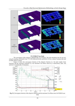 Towards a Ship Structural Optimisation Methodology at Early Design Stage

176

179

210
(Optimum
)

IV.2 FORAN Case Study
The convergence of the solution is obtained after 152 iterations. The total calculation time for one run,
using the machine with Intel® Core ™ i7 CPU 860 @2.80 GHz and RAM 12.0 Go, is about 9 minutes (the total
run takes about 21 hours).
Figure 12 shows the convergence histories of the objective function (i.e. the total weight of the
structure) and the structural constraint (i.e. the maximum Von Mises stress) by a multi-history chart. The
optimum is reached after 151iterations.

Fig. 12. Convergence histories of the objective function and the maximum Von Mises stress for FORAN case
study

86

 