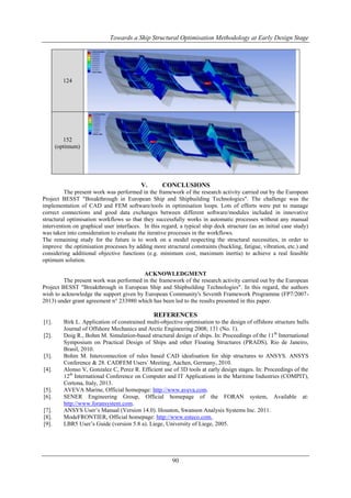Towards a Ship Structural Optimisation Methodology at Early Design Stage

124

152
(optimum)

V.

CONCLUSIONS

The present work was performed in the framework of the research activity carried out by the European
Project BESST "Breakthrough in European Ship and Shipbuilding Technologies". The challenge was the
implementation of CAD and FEM software/tools in optimisation loops. Lots of efforts were put to manage
correct connections and good data exchanges between different software/modules included in innovative
structural optimisation workflows so that they successfully works in automatic processes without any manual
intervention on graphical user interfaces. In this regard, a typical ship deck structure (as an initial case study)
was taken into consideration to evaluate the iterative processes in the workflows.
The remaining study for the future is to work on a model respecting the structural necessities, in order to
improve the optimisation processes by adding more structural constraints (buckling, fatigue, vibration, etc.) and
considering additional objective functions (e.g. minimum cost, maximum inertia) to achieve a real feasible
optimum solution.
ACKNOWLEDGMENT
The present work was performed in the framework of the research activity carried out by the European
Project BESST "Breakthrough in European Ship and Shipbuilding Technologies". In this regard, the authors
wish to acknowledge the support given by European Community's Seventh Framework Programme (FP7/20072013) under grant agreement n° 233980 which has been led to the results presented in this paper.

REFERENCES
[1].
[2].

[3].
[4].

[5].
[6].
[7].
[8].
[9].

Birk L. Application of constrained multi-objective optimisation to the design of offshore structure hulls.
Journal of Offshore Mechanics and Arctic Engineering 2008; 131 (No. 1).
Doig R., Bohm M. Simulation-based structural design of ships. In: Proceedings of the 11 th International
Symposium on Practical Design of Ships and other Floating Structures (PRADS), Rio de Janeiro,
Brasil, 2010.
Bohm M. Interconnection of rules based CAD idealisation for ship structures to ANSYS. ANSYS
Conference & 28. CADFEM Users´ Meeting, Aachen, Germany, 2010.
Alonso V, Gonzalez C, Perez R. Efficient use of 3D tools at early design stages. In: Proceedings of the
12th International Conference on Computer and IT Applications in the Maritime Industries (COMPIT),
Cortona, Italy, 2013.
AVEVA Marine, Official homepage: http://www.aveva.com.
SENER Engineering Group, Official homepage of the FORAN system, Available at:
http://www.foransystem.com.
ANSYS User‟s Manual (Version 14.0). Houston, Swanson Analysis Systems Inc. 2011.
ModeFRONTIER, Official homepage: http://www.esteco.com.
LBR5 User‟s Guide (version 5.8 a). Liege, University of Liege, 2005.

90

 