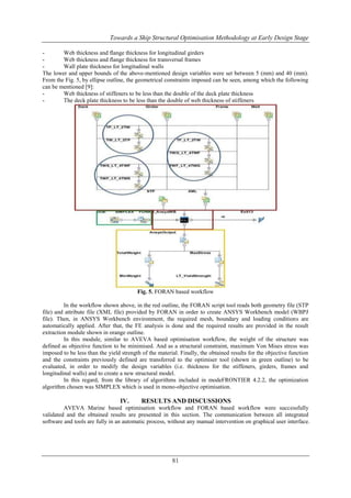 Towards a Ship Structural Optimisation Methodology at Early Design Stage
Web thickness and flange thickness for longitudinal girders
Web thickness and flange thickness for transversal frames
Wall plate thickness for longitudinal walls
The lower and upper bounds of the above-mentioned design variables were set between 5 (mm) and 40 (mm).
From the Fig. 5, by ellipse outline, the geometrical constraints imposed can be seen, among which the following
can be mentioned [9]:
Web thickness of stiffeners to be less than the double of the deck plate thickness
The deck plate thickness to be less than the double of web thickness of stiffeners

Fig. 5. FORAN based workflow
In the workflow shown above, in the red outline, the FORAN script tool reads both geometry file (STP
file) and attribute file (XML file) provided by FORAN in order to create ANSYS Workbench model (WBPJ
file). Then, in ANSYS Workbench environment, the required mesh, boundary and loading conditions are
automatically applied. After that, the FE analysis is done and the required results are provided in the result
extraction module shown in orange outline.
In this module, similar to AVEVA based optimisation workflow, the weight of the structure was
defined as objective function to be minimised. And as a structural constraint, maximum Von Mises stress was
imposed to be less than the yield strength of the material. Finally, the obtained results for the objective function
and the constraints previously defined are transferred to the optimiser tool (shown in green outline) to be
evaluated, in order to modify the design variables (i.e. thickness for the stiffeners, girders, frames and
longitudinal walls) and to create a new structural model.
In this regard, from the library of algorithms included in modeFRONTIER 4.2.2, the optimization
algorithm chosen was SIMPLEX which is used in mono-objective optimisation.

IV.

RESULTS AND DISCUSSIONS

AVEVA Marine based optimisation workflow and FORAN based workflow were successfully
validated and the obtained results are presented in this section. The communication between all integrated
software and tools are fully in an automatic process, without any manual intervention on graphical user interface.

81

 
