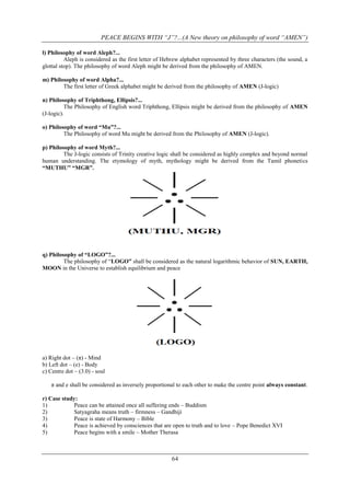 PEACE BEGINS WITH “J”?...(A New theory on philosophy of word “AMEN”)
l) Philosophy of word Aleph?...
Aleph is considered as the first letter of Hebrew alphabet represented by three characters (the sound, a
glottal stop). The philosophy of word Aleph might be derived from the philosophy of AMEN.
m) Philosophy of word Alpha?...
The first letter of Greek alphabet might be derived from the philosophy of AMEN (J-logic)
n) Philosophy of Triphthong, Ellipsis?...
The Philosophy of English word Triphthong, Ellipsis might be derived from the philosophy of AMEN
(J-logic).
o) Philosophy of word “Mu”?...
The Philosophy of word Mu might be derived from the Philosophy of AMEN (J-logic).
p) Philosophy of word Myth?...
The J-logic consists of Trinity creative logic shall be considered as highly complex and beyond normal
human understanding. The etymology of myth, mythology might be derived from the Tamil phonetics
“MUTHU” “MGR”.

q) Philosophy of “LOGO”?...
The philosophy of “LOGO” shall be considered as the natural logarithmic behavior of SUN, EARTH,
MOON in the Universe to establish equilibrium and peace

a) Right dot – (π) - Mind
b) Left dot – (e) - Body
c) Centre dot – (3.0) - soul
π and e shall be considered as inversely proportional to each other to make the centre point always constant.
r) Case study:
1)
Peace can be attained once all suffering ends – Buddism
2)
Satyagraha means truth – firmness – Gandhiji
3)
Peace is state of Harmony – Bible
4)
Peace is achieved by consciences that are open to truth and to love – Pope Benedict XVI
5)
Peace begins with a smile – Mother Therasa

64

 