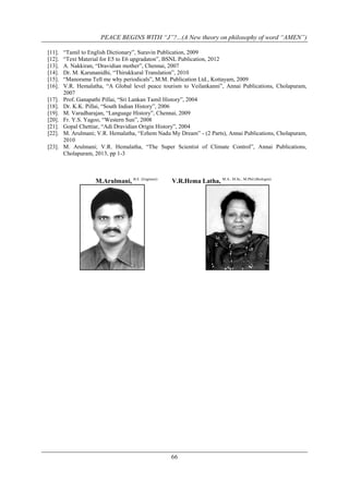 PEACE BEGINS WITH “J”?...(A New theory on philosophy of word “AMEN”)
[11].
[12].
[13].
[14].
[15].
[16].
[17].
[18].
[19].
[20].
[21].
[22].
[23].

“Tamil to English Dictionary”, Suravin Publication, 2009
“Text Material for E5 to E6 upgradaton”, BSNL Publication, 2012
A. Nakkiran, “Dravidian mother”, Chennai, 2007
Dr. M. Karunanidhi, “Thirukkural Translation”, 2010
“Manorama Tell me why periodicals”, M.M. Publication Ltd., Kottayam, 2009
V.R. Hemalatha, “A Global level peace tourism to Veilankanni”, Annai Publications, Cholapuram,
2007
Prof. Ganapathi Pillai, “Sri Lankan Tamil History”, 2004
Dr. K.K. Pillai, “South Indian History”, 2006
M. Varadharajan, “Language History”, Chennai, 2009
Fr. Y.S. Yagoo, “Western Sun”, 2008
Gopal Chettiar, “Adi Dravidian Origin History”, 2004
M. Arulmani; V.R. Hemalatha, “Ezhem Nadu My Dream” - (2 Parts), Annai Publications, Cholapuram,
2010
M. Arulmani; V.R. Hemalatha, “The Super Scientist of Climate Control”, Annai Publications,
Cholapuram, 2013, pp 1-3

M.Arulmani, B.E. (Engineer)

V.R.Hema Latha, M.A., M.Sc., M.Phil.(Biologist)

66

 
