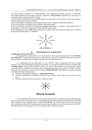 PEACE BEGINS WITH “J”?...(A New theory on philosophy of word “AMEN”)
e) J-Cell shall be considered as THREE-IN-ONE most fundamental Neutrino particle i.e. PHOTON,
ELECTRON, PROTON. This particles shall be considered as dark particles responsible for existence of so
called dark matter, dark energy of the Universe.
f) J-Cell shall be considered as having definite polarity i.e. photon have neutral charge, electron have negative
polarity and proton have positive polarity.
g) The J-Cell shall be considered as having definite optic, electric, magnetic fundamental properties.
h) The J-Cell shall be considered as having definite molecular structure.
i) The J-Cell shall be considered as having definite gender characteristics i.e. right dot is male gender, left dot is
female gender, centre dot is combination of both male and female gender.
j) The Philosophy of word “Cell” such as biological cell, primary cell, secondary cell, mobile cell etc might be
derived from the philosophy of “J-CELL”.

IV.

HYPOTHETICAL NARRATION

a) Philosophy of Word “PEACE”?…
It is focused that currently there are so many theories about origin and meaning of word “PEACE”
and “SILENCE”. the general meaning of peace and silence are narrated as something concerned with freedom
from disturbance, calmness, lack of Audible sound absence of communication etc.
It is hypothesized that the philosophy of word “PEACE” shall be concerned with more in depth
meaning in the creation philosophy of universe and matters. It is focused that PEACE shall be concerned with,
“Absolute silence” and free from “SOUND” Energy. The region of the material universe where the creation
was mode shall be considered as absolutely silence and peace area and the region where “SOUND” is absent.
The absolute sound free environment shall be called as “DARK SOUND”. The Philosophy of dark sound shall
be defined within the following scope.
a) The dark sound shall be considered as “supernatural silence”
b) The dark sound shall be considered as having no wave property such as light wave, sound wave, heat
wave.
c) The dark sound shall also be considered as “dark soul music”.

It is focused that in the early universe the creation region shall be considered as not only sound but also
free from Light, Heat. During the course of expanding universe in three geological periods LIGHT, SOUND,
HEAT might have been originated due to origin of UV, RF, IR. The creative region shall be concerned with
only J-radiation which shall be considered as absolutely pure radiation and free from component of LIGHT,
SOUND and HEAT. The existence of UV, RF, IR region shall be indicated as below:

56

 
