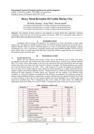 International Journal of Engineering Research and Development
e-ISSN: 2278-067X, p-ISSN: 2278-800X, www.ijerd.com
Volume 9, Issue 12 (February 2014), PP. 54-59
54
Heavy Metal Retention Of Cochin Marine Clay
Dr.Solly George1
, Jessy Paul2
, Jeevan Jacob3
1
Civil Engineering Department A College of Engineering Kothamangalam.
2
Civil Engineering Department A College of Engineering Kothamangalam.
3
Civil Engineering Department A College of Engineering Kothamangalam.
Abstract:- The retention of heavy metals in soils depends on several factors like temperature, chemical
composition of the soils, pH, ion activity and particle size (Fetter, 1990). So, in the present study, effects of
some of these factors on retention are included.
I. INTRODUCTION
Compacted soils are being used extensively for construction of liners and barriers at many waste
disposal sites. The function of pollution control liners is to minimize pollutant migration by convection and /or
diffusion (Brandl, 1992). For soils to efficiently perform as a liner, it should posses high adsorption capacity
(Sivapullaiah et al., 1997). Lead and zinc, commonly found in most of the landfills (Barnhart, 1978) are toxic in
nature. Hence, these two metals along with other heavy metals like cadmium, copper and iron were selected for
the retention studies on marine clays.
II. MATERIALS USED
A. Cochin Marine Clay
Marine clay was collected from Greater Cochin area on the Western coast of India. The earlier
investigation reports show that in almost all locations thick uniform layers of marine clays could be obtained
after 3 to 9 meters. Hence, bulk samples of the clay were collected by bore holes advanced by shell and augur
method. Bore holes were taken to the clay layers for collection of samples. The boring operations were carried
out as per the direction given in IS: 1892 – 1979 – code of practice for surface investigation for foundations.
Care was taken not to include bentonite slurry during the boring operations as it might contaminate the soil
samples. Samples collected from different locations. Studies by Jose et al. (1989) show that drying significantly
influences the index properties of Cochin marine clay. Therefore, the clay samples at two different initial
conditions viz. moist and sundried were prepared for the laboratory investigations. For uniformity among the
samples collected different boreholes, representative samples collected from same depth but different bore holes
at various locations of the same site were pooled together and mixed thoroughly into a uniform mass and
preserved in polythene bags. This is designated as the ‘moist’ sample of Cochin marine clay (MMC).The
approximate composition of the clay is given in Table 2. The properties of the marine clay are given in Table1.
Table 1 Property of Soils Used.
Serial No. Property Marine clay
1 Specific Gravity 2.67
2 Liquid Limit (%) 126
3 Plastic Limit (%) 43.5
4 Plasticity Index (%) 82.5
5 Shrinkage Limit (%) 17.8
6 Volume Change (%) 67.01
7 Linear Shrinkage (%) 23.02
8 Activity 2
9 Free Swell Index (cc/g) 5.4
10 Cation Exchange Capacity(meq / 100g) 31.4
11 Surface Area(m2
/g) 32
12 PH 7.56
13 Conductivity(s /cm2
) 9860
14 Organic Matter (%) 13.7
15 Grain Size Distribution:
Coarse Sand (2.0 – 4.75 mm) (%)
Medium sand (0.425-2.0mm) (%)
0
3
 