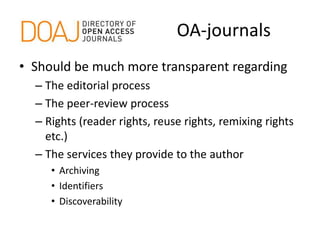 OA-journals
• Should be much more transparent regarding
– The editorial process
– The peer-review process
– Rights (reader rights, reuse rights, remixing rights
etc.)
– The services they provide to the author
• Archiving
• Identifiers
• Discoverability
 