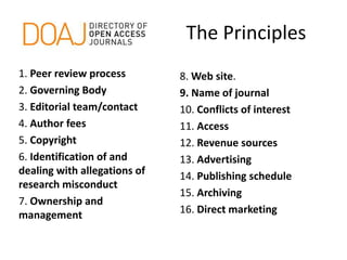 The Principles
1. Peer review process
2. Governing Body
3. Editorial team/contact
4. Author fees
5. Copyright
6. Identification of and
dealing with allegations of
research misconduct
7. Ownership and
management
8. Web site.
9. Name of journal
10. Conflicts of interest
11. Access
12. Revenue sources
13. Advertising
14. Publishing schedule
15. Archiving
16. Direct marketing
 