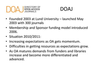 DOAJ
• Founded 2003 at Lund University – launched May
2003 with 300 journals
• Membership and Sponsor funding model introduced
2006.
• Situation 2010/2011:
• Increasing expectations as OA gets momentum.
• Difficulties in getting resources as expectations grow.
• As OA matures demands from funders and libraries
increase and become more differentiated and
advanced.
 