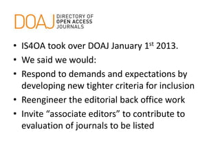 • IS4OA took over DOAJ January 1st 2013.
• We said we would:
• Respond to demands and expectations by
developing new tighter criteria for inclusion
• Reengineer the editorial back office work
• Invite “associate editors” to contribute to
evaluation of journals to be listed
 