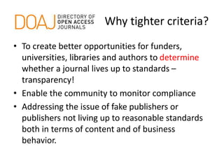 Why tighter criteria?
• To create better opportunities for funders,
universities, libraries and authors to determine
whether a journal lives up to standards –
transparency!
• Enable the community to monitor compliance
• Addressing the issue of fake publishers or
publishers not living up to reasonable standards
both in terms of content and of business
behavior.
 