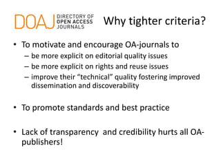 Why tighter criteria?
• To motivate and encourage OA-journals to
– be more explicit on editorial quality issues
– be more explicit on rights and reuse issues
– improve their “technical” quality fostering improved
dissemination and discoverability
• To promote standards and best practice
• Lack of transparency and credibility hurts all OA-
publishers!
 