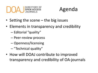 Agenda
• Setting the scene – the big issues
• Elements in transparency and credibility
– Editorial ”quality”
– Peer-review process
– Openness/licensing
– ”Technical quality”
• How will DOAJ contribute to improved
transparency and credibility of OA-journals
 