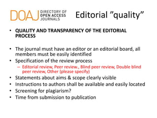 Editorial ”quality”
• QUALITY AND TRANSPARENCY OF THE EDITORIAL
PROCESS
• The journal must have an editor or an editorial board, all
members must be easily identified
• Specification of the review process
– Editorial review, Peer review., Blind peer review, Double blind
peer review, Other (please specify)
• Statements about aims & scope clearly visible
• Instructions to authors shall be available and easily located
• Screening for plagiarism?
• Time from submission to publication
 