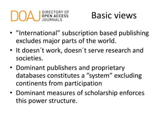 Basic views
• ”International” subscription based publishing
excludes major parts of the world.
• It doesn´t work, doesn´t serve research and
societies.
• Dominant publishers and proprietary
databases constitutes a ”system” excluding
continents from participation
• Dominant measures of scholarship enforces
this power structure.
 