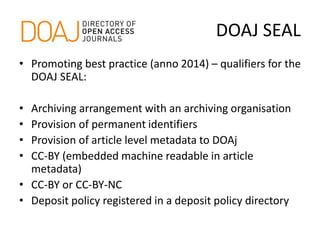 DOAJ SEAL
• Promoting best practice (anno 2014) – qualifiers for the
DOAJ SEAL:
• Archiving arrangement with an archiving organisation
• Provision of permanent identifiers
• Provision of article level metadata to DOAj
• CC-BY (embedded machine readable in article
metadata)
• CC-BY or CC-BY-NC
• Deposit policy registered in a deposit policy directory
 