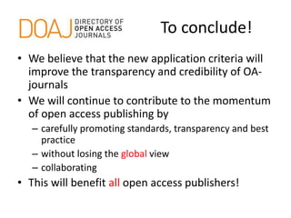 To conclude!
• We believe that the new application criteria will
improve the transparency and credibility of OA-
journals
• We will continue to contribute to the momentum
of open access publishing by
– carefully promoting standards, transparency and best
practice
– without losing the global view
– collaborating
• This will benefit all open access publishers!
 