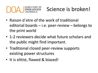 Science is broken!
• Raison d´etre of the work of traditional
editorial boards – i.e. peer-review – belongs to
the print world
• 1-2 reviewers decide what future scholars and
the public might find important.
• Traditional closed peer-review supports
existing power structures
• It is elitist, flawed & biased!
 