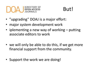But!
• ”upgrading” DOAJ is a major effort:
• major system development work
• iplementing a new way of working – putting
associate editors to work
• we will only be able to do this, if we get more
financial support from the community.
• Support the work we are doing!
 