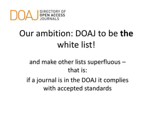 Our ambition: DOAJ to be the
white list!
and make other lists superfluous –
that is:
if a journal is in the DOAJ it complies
with accepted standards
 