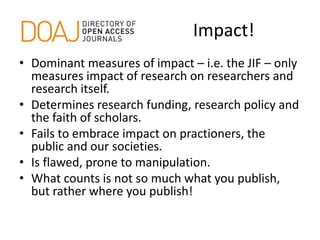 Impact!
• Dominant measures of impact – i.e. the JIF – only
measures impact of research on researchers and
research itself.
• Determines research funding, research policy and
the faith of scholars.
• Fails to embrace impact on practioners, the
public and our societies.
• Is flawed, prone to manipulation.
• What counts is not so much what you publish,
but rather where you publish!
 