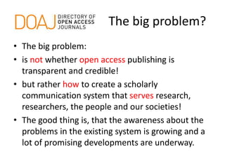 The big problem?
• The big problem:
• is not whether open access publishing is
transparent and credible!
• but rather how to create a scholarly
communication system that serves research,
researchers, the people and our societies!
• The good thing is, that the awareness about the
problems in the existing system is growing and a
lot of promising developments are underway.
 