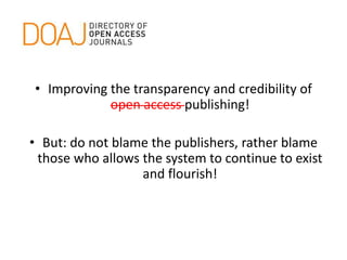 • Improving the transparency and credibility of
open access publishing!
• But: do not blame the publishers, rather blame
those who allows the system to continue to exist
and flourish!
 