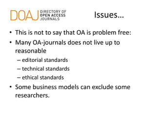 Issues…
• This is not to say that OA is problem free:
• Many OA-journals does not live up to
reasonable
– editorial standards
– technical standards
– ethical standards
• Some business models can exclude some
researchers.
 