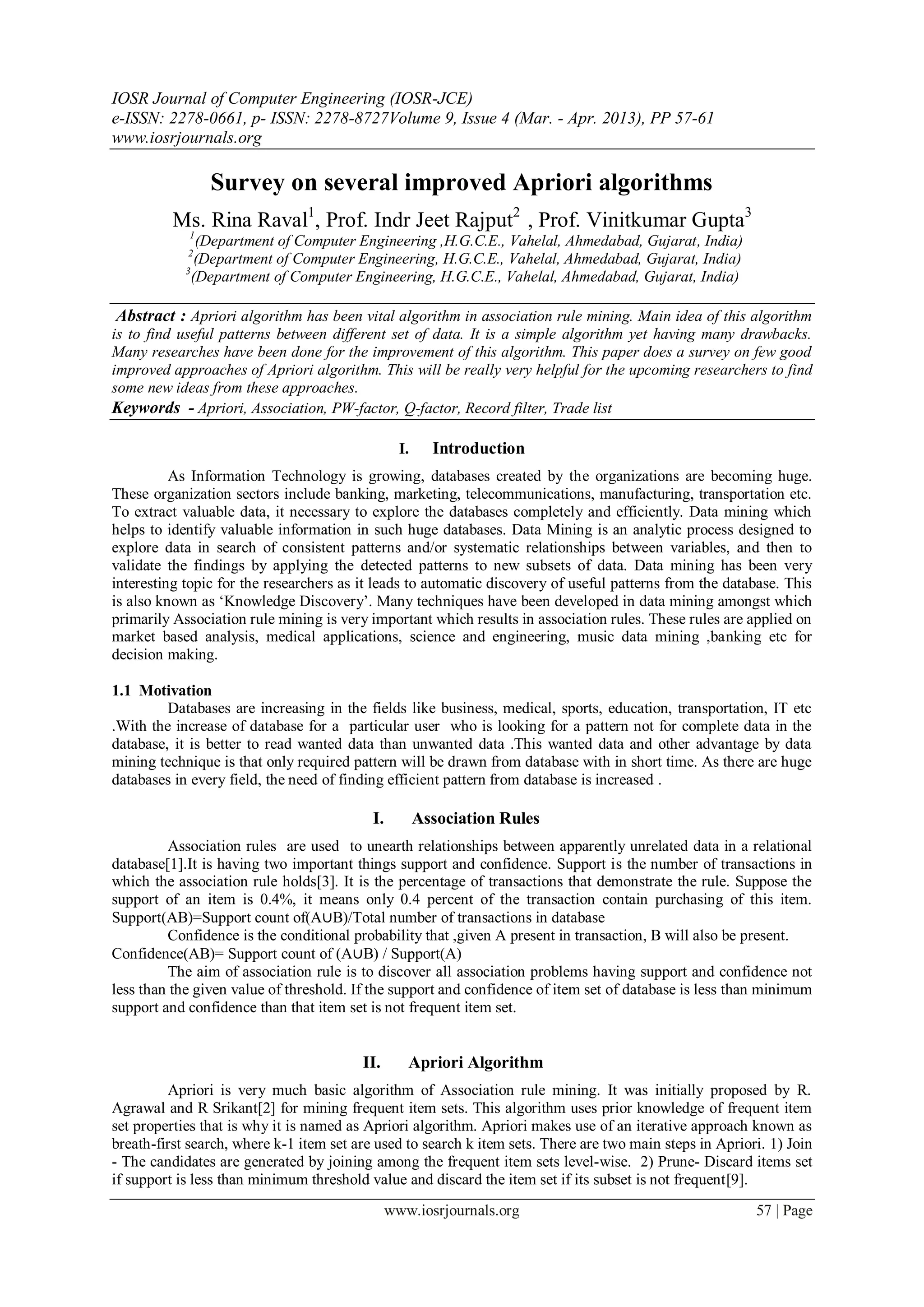 IOSR Journal of Computer Engineering (IOSR-JCE)
e-ISSN: 2278-0661, p- ISSN: 2278-8727Volume 9, Issue 4 (Mar. - Apr. 2013), PP 57-61
www.iosrjournals.org

                Survey on several improved Apriori algorithms
          Ms. Rina Raval1, Prof. Indr Jeet Rajput2 , Prof. Vinitkumar Gupta3
            1
               (Department of Computer Engineering ,H.G.C.E., Vahelal, Ahmedabad, Gujarat, India)
            2
               (Department of Computer Engineering, H.G.C.E., Vahelal, Ahmedabad, Gujarat, India)
            3
              (Department of Computer Engineering, H.G.C.E., Vahelal, Ahmedabad, Gujarat, India)

 Abstract : Apriori algorithm has been vital algorithm in association rule mining. Main idea of this algorithm
is to find useful patterns between different set of data. It is a simple algorithm yet having many drawbacks.
Many researches have been done for the improvement of this algorithm. This paper does a survey on few good
improved approaches of Apriori algorithm. This will be really very helpful for the upcoming researchers to find
some new ideas from these approaches.
Keywords - Apriori, Association, PW-factor, Q-factor, Record filter, Trade list

                                                  I.     Introduction
          As Information Technology is growing, databases created by the organizations are becoming huge.
These organization sectors include banking, marketing, telecommunications, manufacturing, transportation etc.
To extract valuable data, it necessary to explore the databases completely and efficiently. Data mining which
helps to identify valuable information in such huge databases. Data Mining is an analytic process designed to
explore data in search of consistent patterns and/or systematic relationships between variables, and then to
validate the findings by applying the detected patterns to new subsets of data. Data mining has been very
interesting topic for the researchers as it leads to automatic discovery of useful patterns from the database. This
is also known as „Knowledge Discovery‟. Many techniques have been developed in data mining amongst which
primarily Association rule mining is very important which results in association rules. These rules are applied on
market based analysis, medical applications, science and engineering, music data mining ,banking etc for
decision making.

1.1 Motivation
         Databases are increasing in the fields like business, medical, sports, education, transportation, IT etc
.With the increase of database for a particular user who is looking for a pattern not for complete data in the
database, it is better to read wanted data than unwanted data .This wanted data and other advantage by data
mining technique is that only required pattern will be drawn from database with in short time. As there are huge
databases in every field, the need of finding efficient pattern from database is increased .

                                           I.          Association Rules
         Association rules are used to unearth relationships between apparently unrelated data in a relational
database[1].It is having two important things support and confidence. Support is the number of transactions in
which the association rule holds[3]. It is the percentage of transactions that demonstrate the rule. Suppose the
support of an item is 0.4%, it means only 0.4 percent of the transaction contain purchasing of this item.
Support(AB)=Support count of(A∪B)/Total number of transactions in database
         Confidence is the conditional probability that ,given A present in transaction, B will also be present.
Confidence(AB)= Support count of (A∪B) / Support(A)
         The aim of association rule is to discover all association problems having support and confidence not
less than the given value of threshold. If the support and confidence of item set of database is less than minimum
support and confidence than that item set is not frequent item set.


                                         II.       Apriori Algorithm
         Apriori is very much basic algorithm of Association rule mining. It was initially proposed by R.
Agrawal and R Srikant[2] for mining frequent item sets. This algorithm uses prior knowledge of frequent item
set properties that is why it is named as Apriori algorithm. Apriori makes use of an iterative approach known as
breath-first search, where k-1 item set are used to search k item sets. There are two main steps in Apriori. 1) Join
- The candidates are generated by joining among the frequent item sets level-wise. 2) Prune- Discard items set
if support is less than minimum threshold value and discard the item set if its subset is not frequent[9].
                                                www.iosrjournals.org                                      57 | Page
 