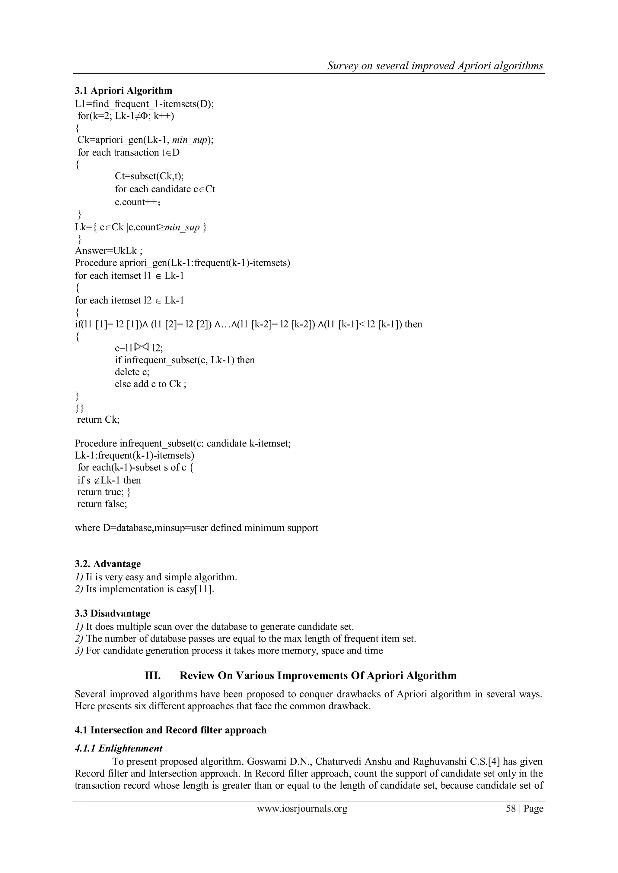 Survey on several improved Apriori algorithms

3.1 Apriori Algorithm
L1=find_frequent_1-itemsets(D);
 for(k=2; Lk-1≠Φ; k++)
{
 Ck=apriori_gen(Lk-1, min_sup);
 for each transaction tD
{
           Ct=subset(Ck,t);
           for each candidate cCt
           c.count++；
 }
Lk={ cCk |c.count≥min_sup }
 }
Answer=UkLk ;
Procedure apriori_gen(Lk-1:frequent(k-1)-itemsets)
for each itemset l1  Lk-1
{
for each itemset l2  Lk-1
{
if(l1 [1]= l2 [1])∧ (l1 [2]= l2 [2]) ∧…∧(l1 [k-2]= l2 [k-2]) ∧(l1 [k-1]< l2 [k-1]) then
{
           c=l1      l2;
           if infrequent_subset(c, Lk-1) then
           delete c;
           else add c to Ck ;
}
}}
 return Ck;

Procedure infrequent_subset(c: candidate k-itemset;
Lk-1:frequent(k-1)-itemsets)
for each(k-1)-subset s of c {
if s Lk-1 then
return true; }
return false;

where D=database,minsup=user defined minimum support


3.2. Advantage
1) Ii is very easy and simple algorithm.
2) Its implementation is easy[11].

3.3 Disadvantage
1) It does multiple scan over the database to generate candidate set.
2) The number of database passes are equal to the max length of frequent item set.
3) For candidate generation process it takes more memory, space and time

                 III.     Review On Various Improvements Of Apriori Algorithm
Several improved algorithms have been proposed to conquer drawbacks of Apriori algorithm in several ways.
Here presents six different approaches that face the common drawback.

4.1 Intersection and Record filter approach
4.1.1 Enlightenment
         To present proposed algorithm, Goswami D.N., Chaturvedi Anshu and Raghuvanshi C.S.[4] has given
Record filter and Intersection approach. In Record filter approach, count the support of candidate set only in the
transaction record whose length is greater than or equal to the length of candidate set, because candidate set of

                                             www.iosrjournals.org                                       58 | Page
 